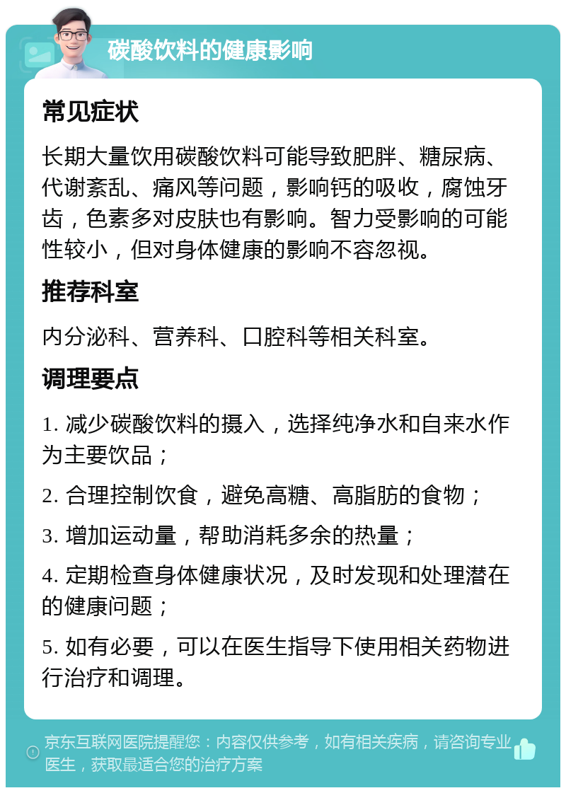 碳酸饮料的健康影响 常见症状 长期大量饮用碳酸饮料可能导致肥胖、糖尿病、代谢紊乱、痛风等问题，影响钙的吸收，腐蚀牙齿，色素多对皮肤也有影响。智力受影响的可能性较小，但对身体健康的影响不容忽视。 推荐科室 内分泌科、营养科、口腔科等相关科室。 调理要点 1. 减少碳酸饮料的摄入，选择纯净水和自来水作为主要饮品； 2. 合理控制饮食，避免高糖、高脂肪的食物； 3. 增加运动量，帮助消耗多余的热量； 4. 定期检查身体健康状况，及时发现和处理潜在的健康问题； 5. 如有必要，可以在医生指导下使用相关药物进行治疗和调理。