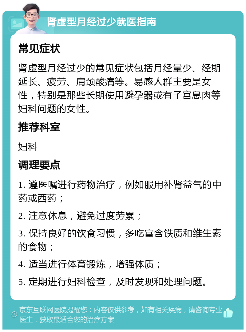 肾虚型月经过少就医指南 常见症状 肾虚型月经过少的常见症状包括月经量少、经期延长、疲劳、肩颈酸痛等。易感人群主要是女性，特别是那些长期使用避孕器或有子宫息肉等妇科问题的女性。 推荐科室 妇科 调理要点 1. 遵医嘱进行药物治疗，例如服用补肾益气的中药或西药； 2. 注意休息，避免过度劳累； 3. 保持良好的饮食习惯，多吃富含铁质和维生素的食物； 4. 适当进行体育锻炼，增强体质； 5. 定期进行妇科检查，及时发现和处理问题。