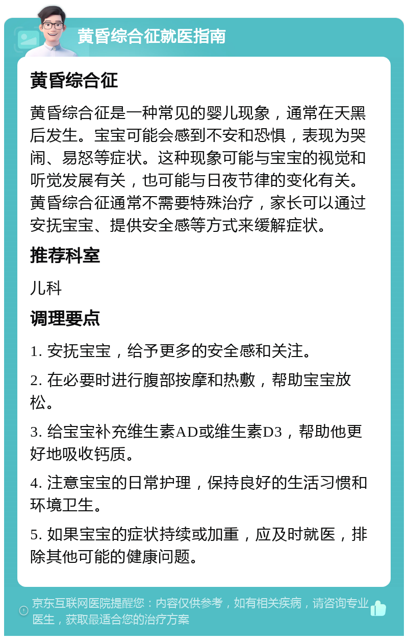 黄昏综合征就医指南 黄昏综合征 黄昏综合征是一种常见的婴儿现象，通常在天黑后发生。宝宝可能会感到不安和恐惧，表现为哭闹、易怒等症状。这种现象可能与宝宝的视觉和听觉发展有关，也可能与日夜节律的变化有关。黄昏综合征通常不需要特殊治疗，家长可以通过安抚宝宝、提供安全感等方式来缓解症状。 推荐科室 儿科 调理要点 1. 安抚宝宝，给予更多的安全感和关注。 2. 在必要时进行腹部按摩和热敷，帮助宝宝放松。 3. 给宝宝补充维生素AD或维生素D3，帮助他更好地吸收钙质。 4. 注意宝宝的日常护理，保持良好的生活习惯和环境卫生。 5. 如果宝宝的症状持续或加重，应及时就医，排除其他可能的健康问题。