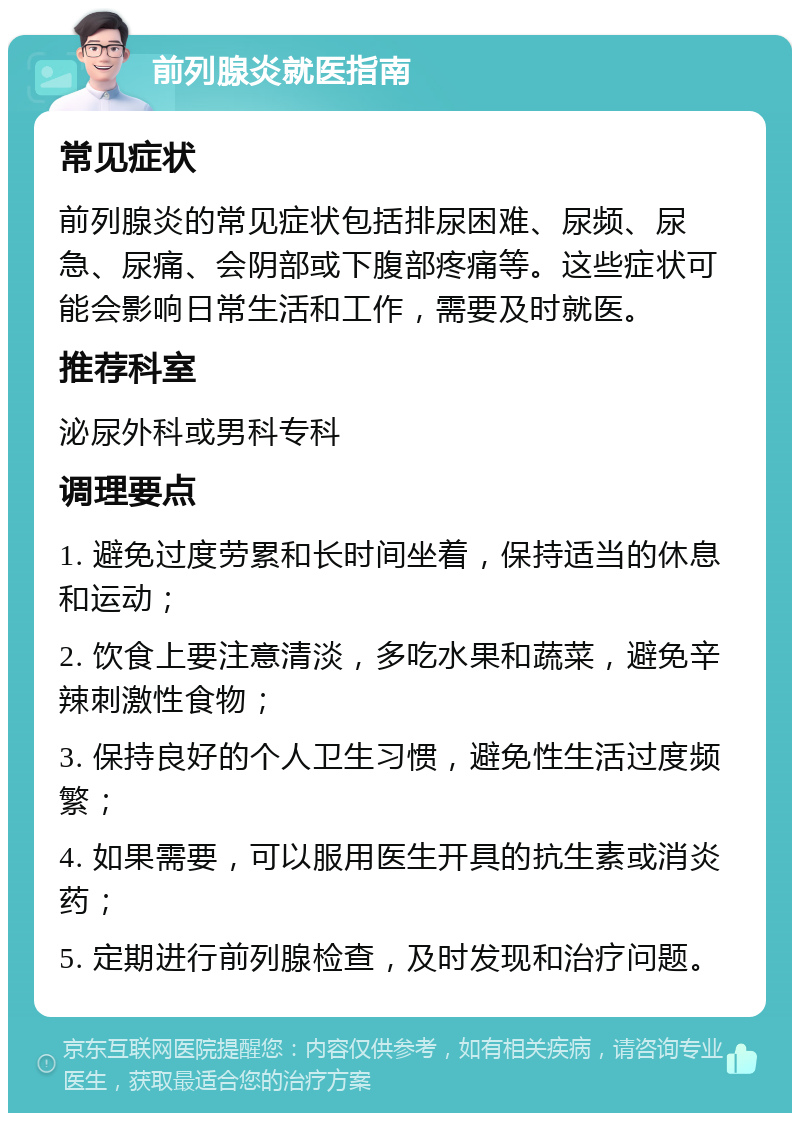 前列腺炎就医指南 常见症状 前列腺炎的常见症状包括排尿困难、尿频、尿急、尿痛、会阴部或下腹部疼痛等。这些症状可能会影响日常生活和工作，需要及时就医。 推荐科室 泌尿外科或男科专科 调理要点 1. 避免过度劳累和长时间坐着，保持适当的休息和运动； 2. 饮食上要注意清淡，多吃水果和蔬菜，避免辛辣刺激性食物； 3. 保持良好的个人卫生习惯，避免性生活过度频繁； 4. 如果需要，可以服用医生开具的抗生素或消炎药； 5. 定期进行前列腺检查，及时发现和治疗问题。