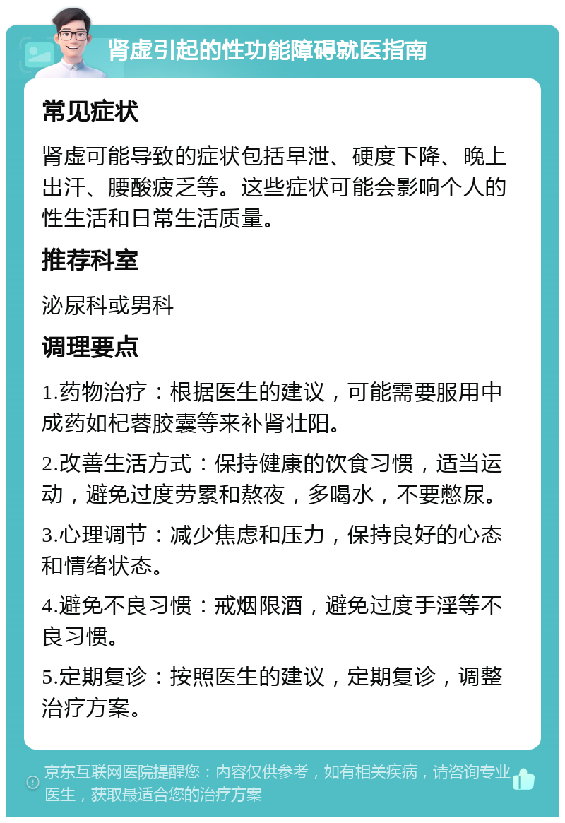 肾虚引起的性功能障碍就医指南 常见症状 肾虚可能导致的症状包括早泄、硬度下降、晚上出汗、腰酸疲乏等。这些症状可能会影响个人的性生活和日常生活质量。 推荐科室 泌尿科或男科 调理要点 1.药物治疗：根据医生的建议，可能需要服用中成药如杞蓉胶囊等来补肾壮阳。 2.改善生活方式：保持健康的饮食习惯，适当运动，避免过度劳累和熬夜，多喝水，不要憋尿。 3.心理调节：减少焦虑和压力，保持良好的心态和情绪状态。 4.避免不良习惯：戒烟限酒，避免过度手淫等不良习惯。 5.定期复诊：按照医生的建议，定期复诊，调整治疗方案。