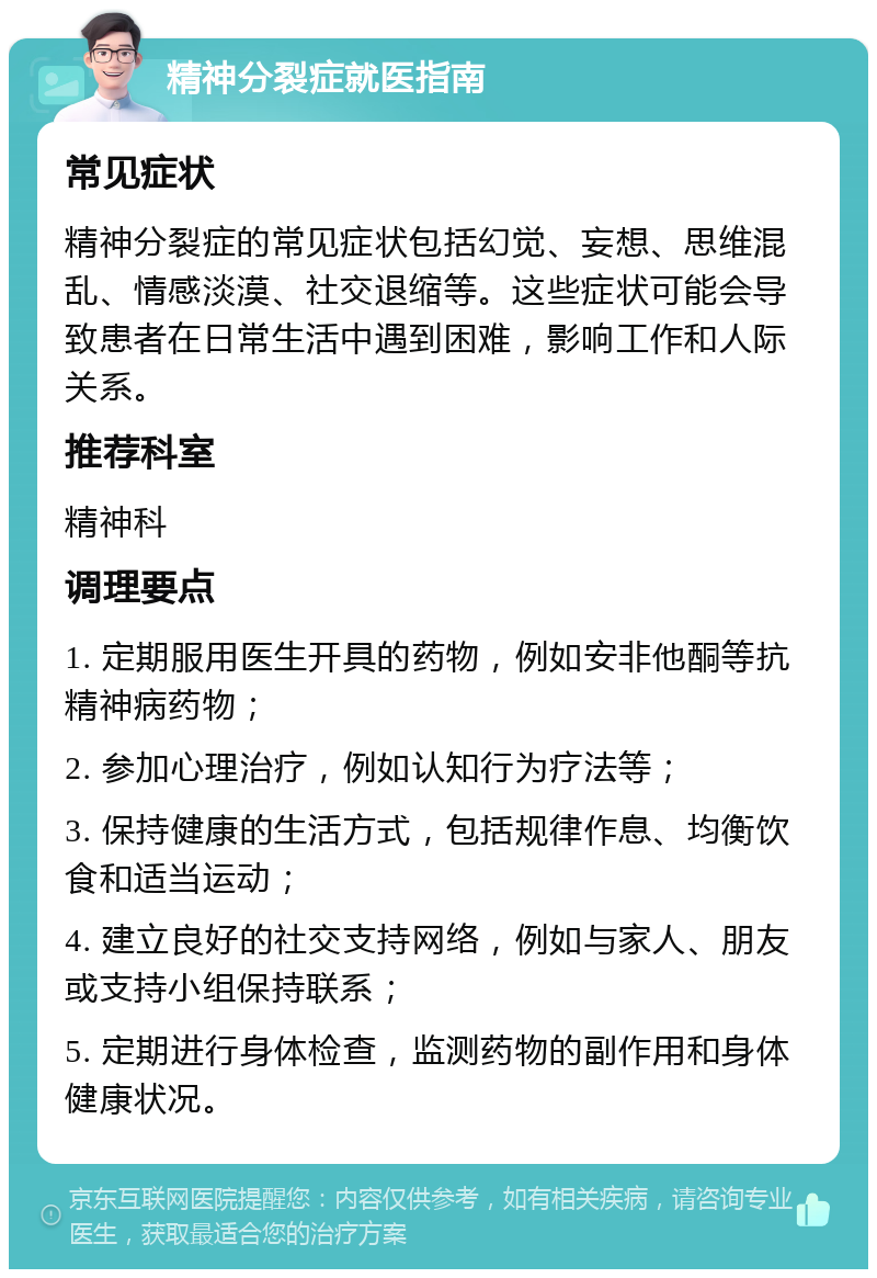 精神分裂症就医指南 常见症状 精神分裂症的常见症状包括幻觉、妄想、思维混乱、情感淡漠、社交退缩等。这些症状可能会导致患者在日常生活中遇到困难，影响工作和人际关系。 推荐科室 精神科 调理要点 1. 定期服用医生开具的药物，例如安非他酮等抗精神病药物； 2. 参加心理治疗，例如认知行为疗法等； 3. 保持健康的生活方式，包括规律作息、均衡饮食和适当运动； 4. 建立良好的社交支持网络，例如与家人、朋友或支持小组保持联系； 5. 定期进行身体检查，监测药物的副作用和身体健康状况。