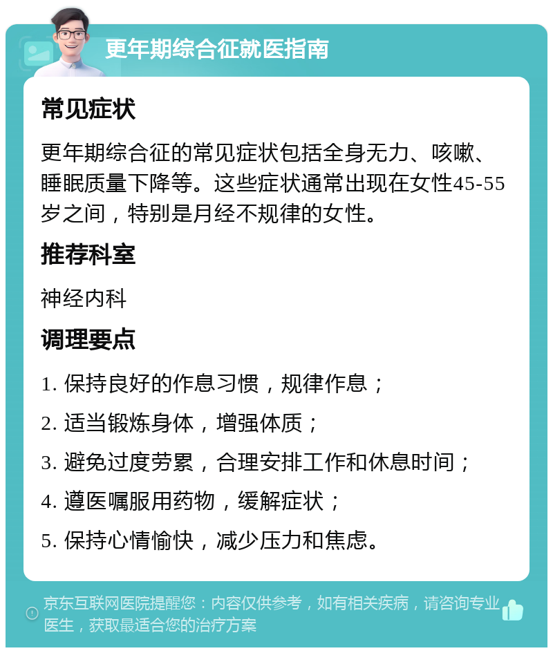 更年期综合征就医指南 常见症状 更年期综合征的常见症状包括全身无力、咳嗽、睡眠质量下降等。这些症状通常出现在女性45-55岁之间，特别是月经不规律的女性。 推荐科室 神经内科 调理要点 1. 保持良好的作息习惯，规律作息； 2. 适当锻炼身体，增强体质； 3. 避免过度劳累，合理安排工作和休息时间； 4. 遵医嘱服用药物，缓解症状； 5. 保持心情愉快，减少压力和焦虑。