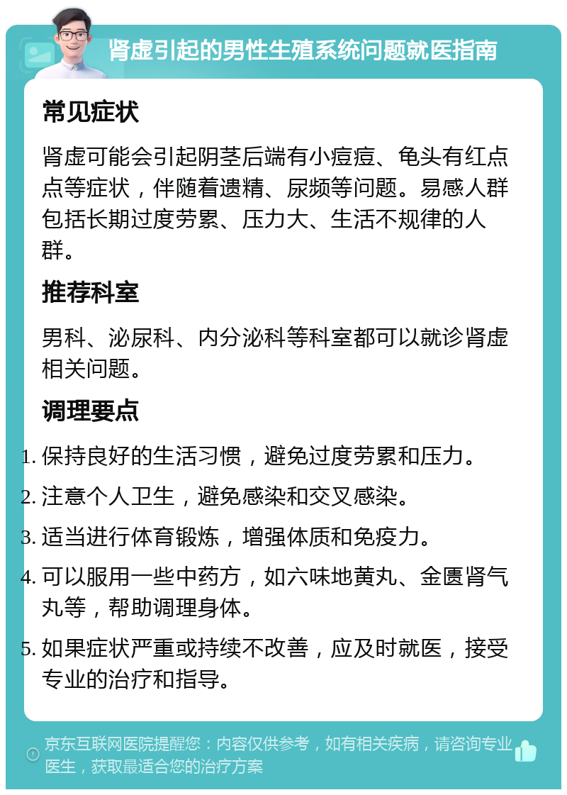 肾虚引起的男性生殖系统问题就医指南 常见症状 肾虚可能会引起阴茎后端有小痘痘、龟头有红点点等症状，伴随着遗精、尿频等问题。易感人群包括长期过度劳累、压力大、生活不规律的人群。 推荐科室 男科、泌尿科、内分泌科等科室都可以就诊肾虚相关问题。 调理要点 保持良好的生活习惯，避免过度劳累和压力。 注意个人卫生，避免感染和交叉感染。 适当进行体育锻炼，增强体质和免疫力。 可以服用一些中药方，如六味地黄丸、金匮肾气丸等，帮助调理身体。 如果症状严重或持续不改善，应及时就医，接受专业的治疗和指导。