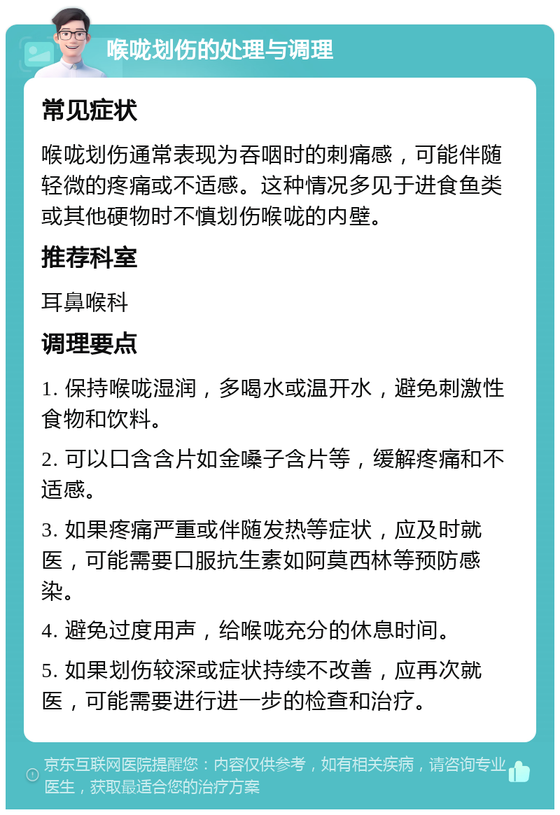 喉咙划伤的处理与调理 常见症状 喉咙划伤通常表现为吞咽时的刺痛感，可能伴随轻微的疼痛或不适感。这种情况多见于进食鱼类或其他硬物时不慎划伤喉咙的内壁。 推荐科室 耳鼻喉科 调理要点 1. 保持喉咙湿润，多喝水或温开水，避免刺激性食物和饮料。 2. 可以口含含片如金嗓子含片等，缓解疼痛和不适感。 3. 如果疼痛严重或伴随发热等症状，应及时就医，可能需要口服抗生素如阿莫西林等预防感染。 4. 避免过度用声，给喉咙充分的休息时间。 5. 如果划伤较深或症状持续不改善，应再次就医，可能需要进行进一步的检查和治疗。