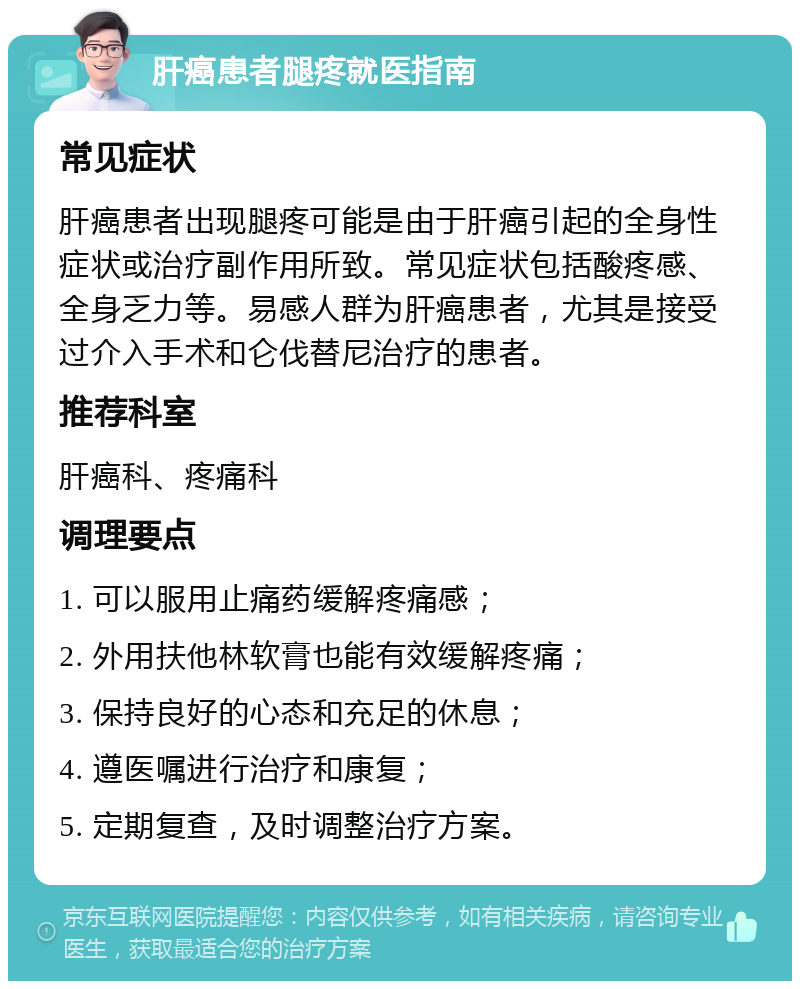 肝癌患者腿疼就医指南 常见症状 肝癌患者出现腿疼可能是由于肝癌引起的全身性症状或治疗副作用所致。常见症状包括酸疼感、全身乏力等。易感人群为肝癌患者，尤其是接受过介入手术和仑伐替尼治疗的患者。 推荐科室 肝癌科、疼痛科 调理要点 1. 可以服用止痛药缓解疼痛感； 2. 外用扶他林软膏也能有效缓解疼痛； 3. 保持良好的心态和充足的休息； 4. 遵医嘱进行治疗和康复； 5. 定期复查，及时调整治疗方案。