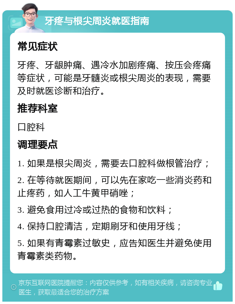 牙疼与根尖周炎就医指南 常见症状 牙疼、牙龈肿痛、遇冷水加剧疼痛、按压会疼痛等症状，可能是牙髓炎或根尖周炎的表现，需要及时就医诊断和治疗。 推荐科室 口腔科 调理要点 1. 如果是根尖周炎，需要去口腔科做根管治疗； 2. 在等待就医期间，可以先在家吃一些消炎药和止疼药，如人工牛黄甲硝唑； 3. 避免食用过冷或过热的食物和饮料； 4. 保持口腔清洁，定期刷牙和使用牙线； 5. 如果有青霉素过敏史，应告知医生并避免使用青霉素类药物。