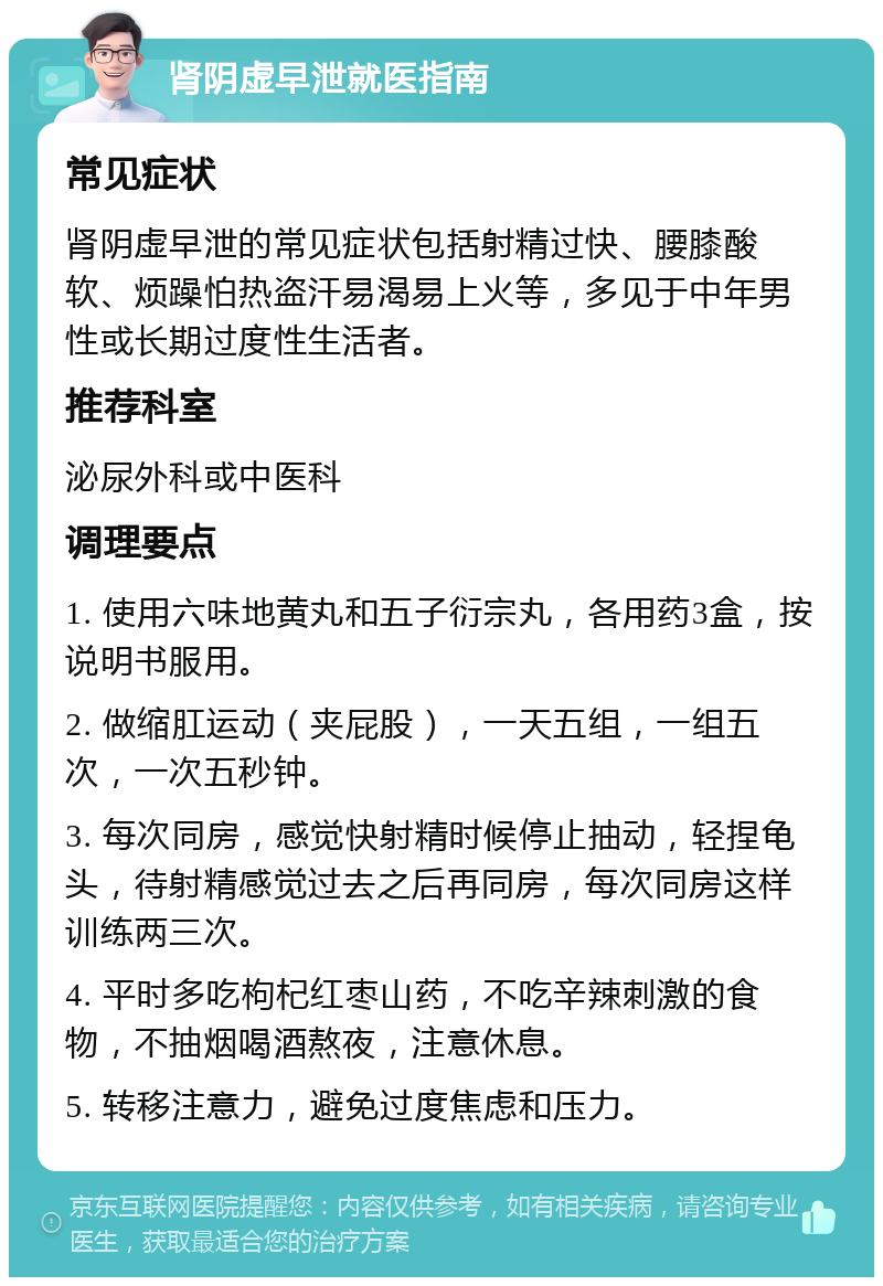 肾阴虚早泄就医指南 常见症状 肾阴虚早泄的常见症状包括射精过快、腰膝酸软、烦躁怕热盗汗易渴易上火等，多见于中年男性或长期过度性生活者。 推荐科室 泌尿外科或中医科 调理要点 1. 使用六味地黄丸和五子衍宗丸，各用药3盒，按说明书服用。 2. 做缩肛运动（夹屁股），一天五组，一组五次，一次五秒钟。 3. 每次同房，感觉快射精时候停止抽动，轻捏龟头，待射精感觉过去之后再同房，每次同房这样训练两三次。 4. 平时多吃枸杞红枣山药，不吃辛辣刺激的食物，不抽烟喝酒熬夜，注意休息。 5. 转移注意力，避免过度焦虑和压力。