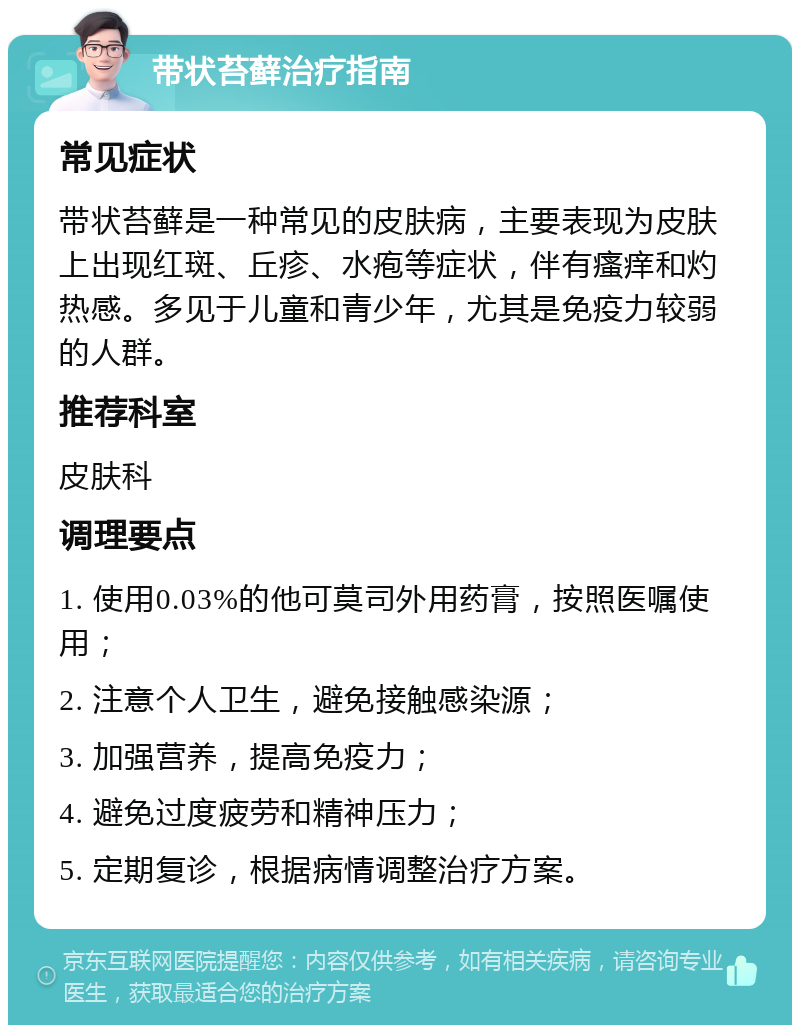 带状苔藓治疗指南 常见症状 带状苔藓是一种常见的皮肤病，主要表现为皮肤上出现红斑、丘疹、水疱等症状，伴有瘙痒和灼热感。多见于儿童和青少年，尤其是免疫力较弱的人群。 推荐科室 皮肤科 调理要点 1. 使用0.03%的他可莫司外用药膏，按照医嘱使用； 2. 注意个人卫生，避免接触感染源； 3. 加强营养，提高免疫力； 4. 避免过度疲劳和精神压力； 5. 定期复诊，根据病情调整治疗方案。