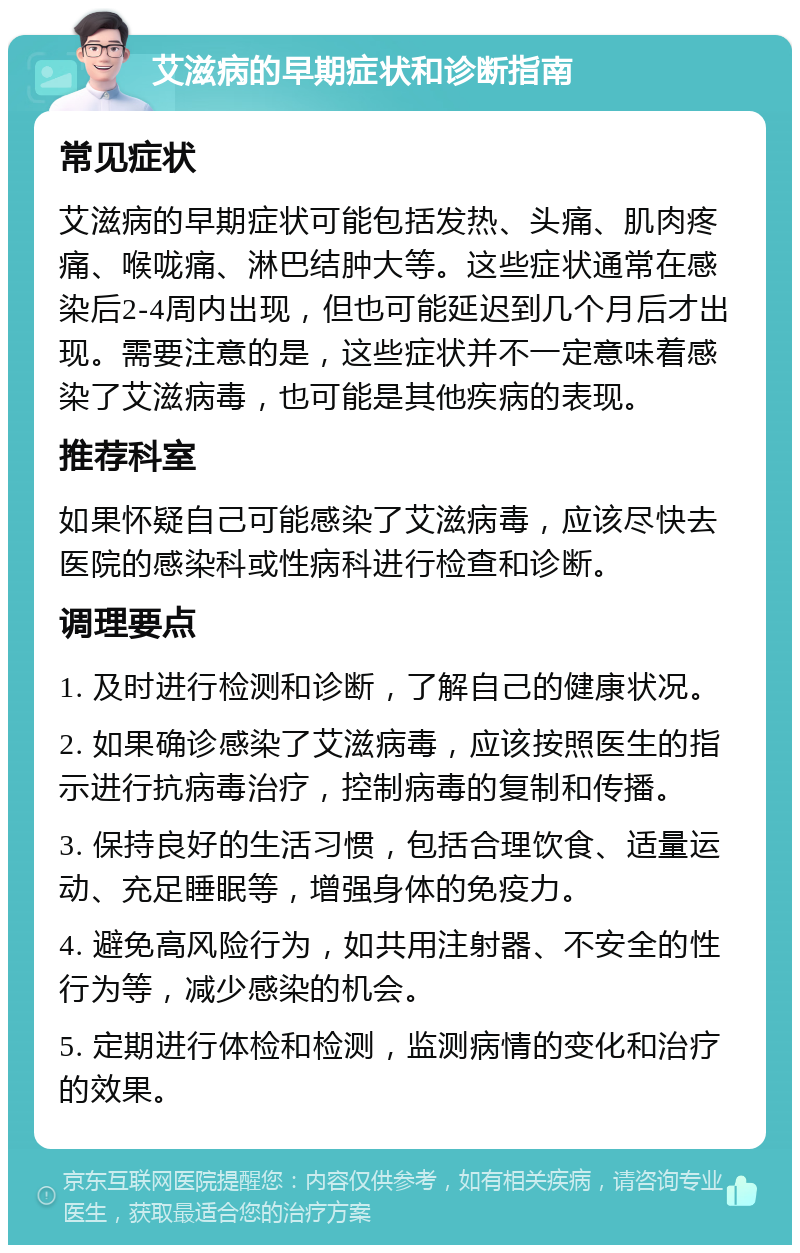 艾滋病的早期症状和诊断指南 常见症状 艾滋病的早期症状可能包括发热、头痛、肌肉疼痛、喉咙痛、淋巴结肿大等。这些症状通常在感染后2-4周内出现，但也可能延迟到几个月后才出现。需要注意的是，这些症状并不一定意味着感染了艾滋病毒，也可能是其他疾病的表现。 推荐科室 如果怀疑自己可能感染了艾滋病毒，应该尽快去医院的感染科或性病科进行检查和诊断。 调理要点 1. 及时进行检测和诊断，了解自己的健康状况。 2. 如果确诊感染了艾滋病毒，应该按照医生的指示进行抗病毒治疗，控制病毒的复制和传播。 3. 保持良好的生活习惯，包括合理饮食、适量运动、充足睡眠等，增强身体的免疫力。 4. 避免高风险行为，如共用注射器、不安全的性行为等，减少感染的机会。 5. 定期进行体检和检测，监测病情的变化和治疗的效果。