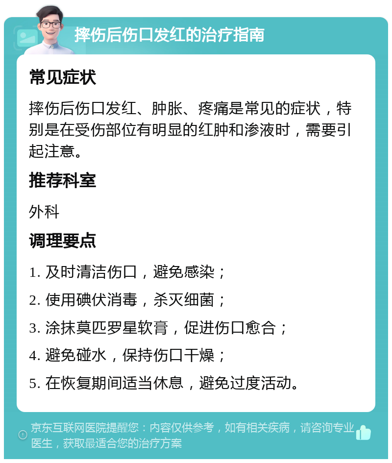 摔伤后伤口发红的治疗指南 常见症状 摔伤后伤口发红、肿胀、疼痛是常见的症状，特别是在受伤部位有明显的红肿和渗液时，需要引起注意。 推荐科室 外科 调理要点 1. 及时清洁伤口，避免感染； 2. 使用碘伏消毒，杀灭细菌； 3. 涂抹莫匹罗星软膏，促进伤口愈合； 4. 避免碰水，保持伤口干燥； 5. 在恢复期间适当休息，避免过度活动。