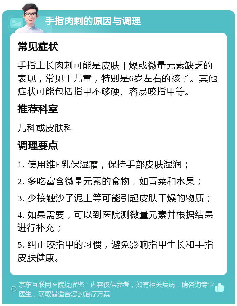 手指肉刺的原因与调理 常见症状 手指上长肉刺可能是皮肤干燥或微量元素缺乏的表现，常见于儿童，特别是6岁左右的孩子。其他症状可能包括指甲不够硬、容易咬指甲等。 推荐科室 儿科或皮肤科 调理要点 1. 使用维E乳保湿霜，保持手部皮肤湿润； 2. 多吃富含微量元素的食物，如青菜和水果； 3. 少接触沙子泥土等可能引起皮肤干燥的物质； 4. 如果需要，可以到医院测微量元素并根据结果进行补充； 5. 纠正咬指甲的习惯，避免影响指甲生长和手指皮肤健康。