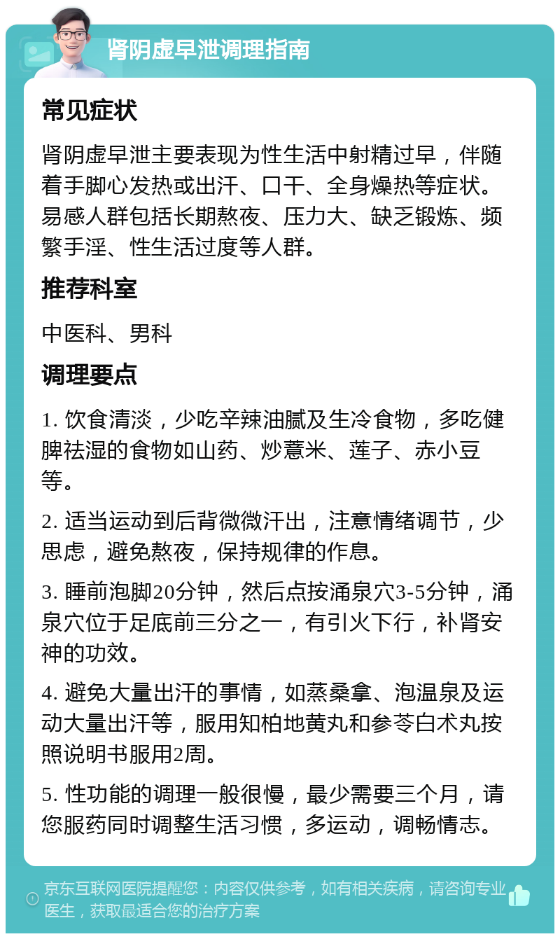 肾阴虚早泄调理指南 常见症状 肾阴虚早泄主要表现为性生活中射精过早，伴随着手脚心发热或出汗、口干、全身燥热等症状。易感人群包括长期熬夜、压力大、缺乏锻炼、频繁手淫、性生活过度等人群。 推荐科室 中医科、男科 调理要点 1. 饮食清淡，少吃辛辣油腻及生冷食物，多吃健脾祛湿的食物如山药、炒薏米、莲子、赤小豆等。 2. 适当运动到后背微微汗出，注意情绪调节，少思虑，避免熬夜，保持规律的作息。 3. 睡前泡脚20分钟，然后点按涌泉穴3-5分钟，涌泉穴位于足底前三分之一，有引火下行，补肾安神的功效。 4. 避免大量出汗的事情，如蒸桑拿、泡温泉及运动大量出汗等，服用知柏地黄丸和参苓白术丸按照说明书服用2周。 5. 性功能的调理一般很慢，最少需要三个月，请您服药同时调整生活习惯，多运动，调畅情志。