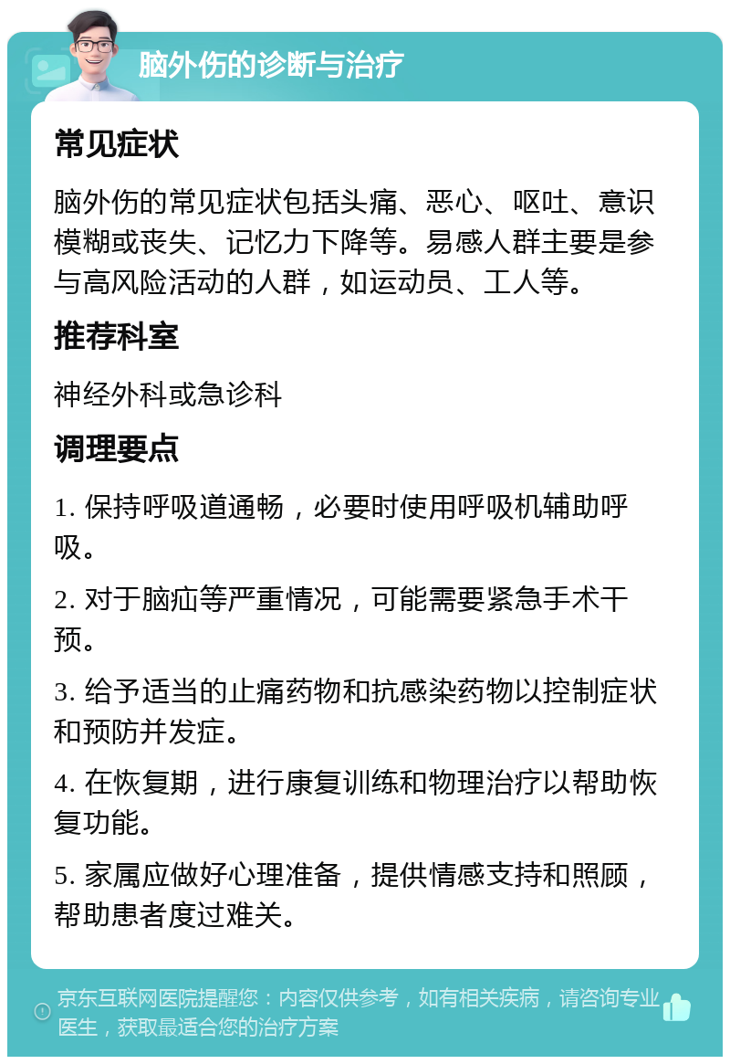 脑外伤的诊断与治疗 常见症状 脑外伤的常见症状包括头痛、恶心、呕吐、意识模糊或丧失、记忆力下降等。易感人群主要是参与高风险活动的人群，如运动员、工人等。 推荐科室 神经外科或急诊科 调理要点 1. 保持呼吸道通畅，必要时使用呼吸机辅助呼吸。 2. 对于脑疝等严重情况，可能需要紧急手术干预。 3. 给予适当的止痛药物和抗感染药物以控制症状和预防并发症。 4. 在恢复期，进行康复训练和物理治疗以帮助恢复功能。 5. 家属应做好心理准备，提供情感支持和照顾，帮助患者度过难关。