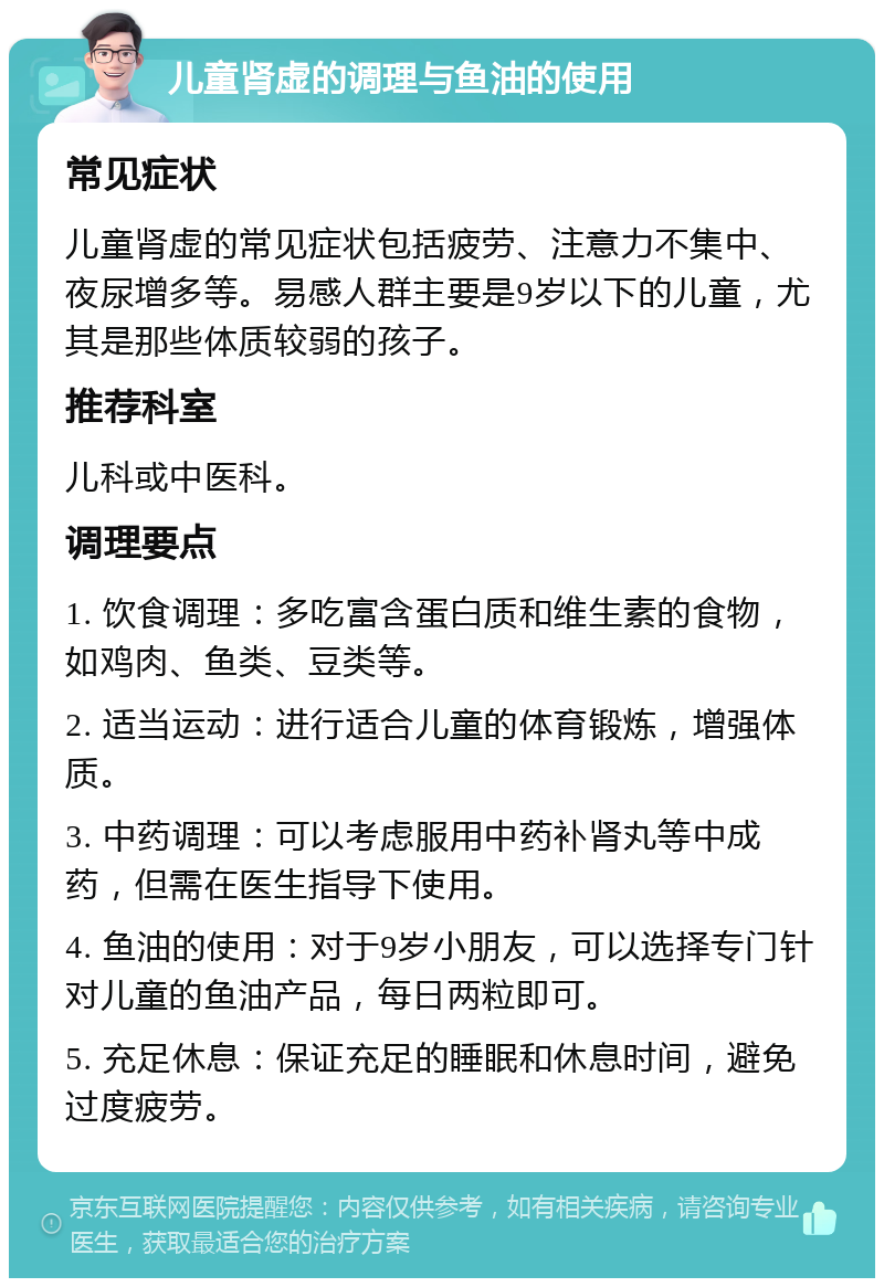 儿童肾虚的调理与鱼油的使用 常见症状 儿童肾虚的常见症状包括疲劳、注意力不集中、夜尿增多等。易感人群主要是9岁以下的儿童，尤其是那些体质较弱的孩子。 推荐科室 儿科或中医科。 调理要点 1. 饮食调理：多吃富含蛋白质和维生素的食物，如鸡肉、鱼类、豆类等。 2. 适当运动：进行适合儿童的体育锻炼，增强体质。 3. 中药调理：可以考虑服用中药补肾丸等中成药，但需在医生指导下使用。 4. 鱼油的使用：对于9岁小朋友，可以选择专门针对儿童的鱼油产品，每日两粒即可。 5. 充足休息：保证充足的睡眠和休息时间，避免过度疲劳。