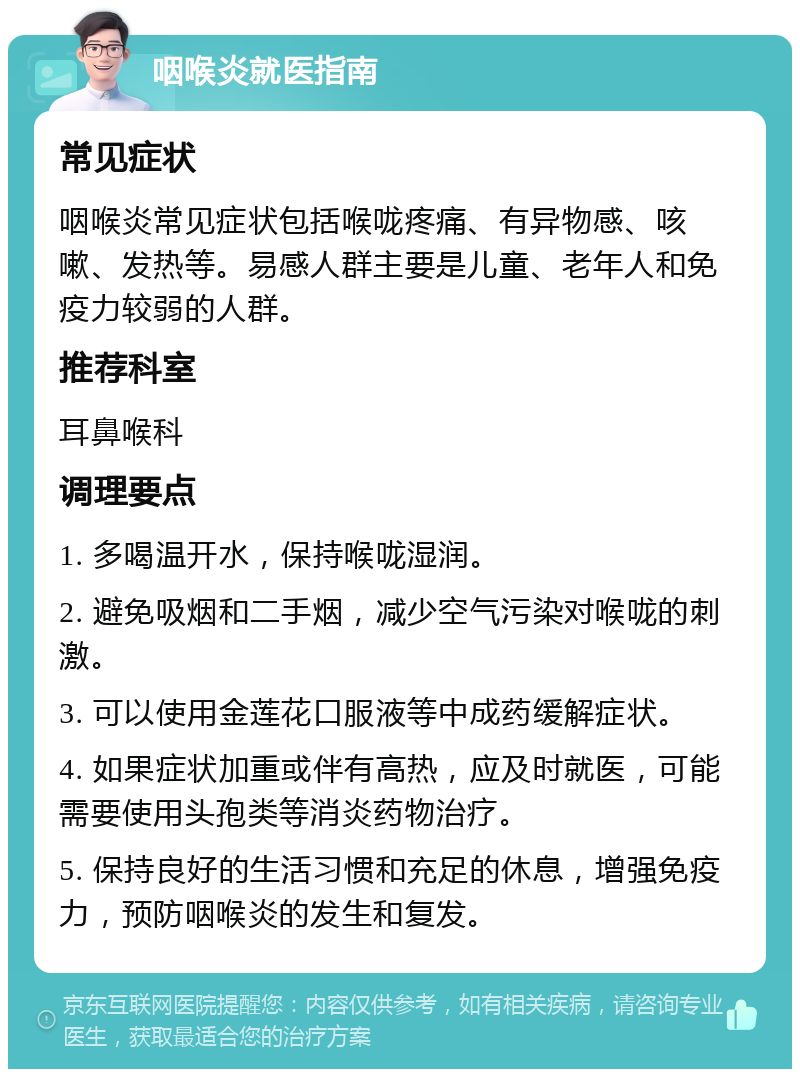 咽喉炎就医指南 常见症状 咽喉炎常见症状包括喉咙疼痛、有异物感、咳嗽、发热等。易感人群主要是儿童、老年人和免疫力较弱的人群。 推荐科室 耳鼻喉科 调理要点 1. 多喝温开水，保持喉咙湿润。 2. 避免吸烟和二手烟，减少空气污染对喉咙的刺激。 3. 可以使用金莲花口服液等中成药缓解症状。 4. 如果症状加重或伴有高热，应及时就医，可能需要使用头孢类等消炎药物治疗。 5. 保持良好的生活习惯和充足的休息，增强免疫力，预防咽喉炎的发生和复发。