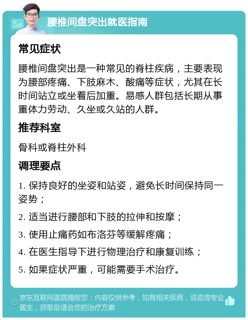 腰椎间盘突出就医指南 常见症状 腰椎间盘突出是一种常见的脊柱疾病，主要表现为腰部疼痛、下肢麻木、酸痛等症状，尤其在长时间站立或坐着后加重。易感人群包括长期从事重体力劳动、久坐或久站的人群。 推荐科室 骨科或脊柱外科 调理要点 1. 保持良好的坐姿和站姿，避免长时间保持同一姿势； 2. 适当进行腰部和下肢的拉伸和按摩； 3. 使用止痛药如布洛芬等缓解疼痛； 4. 在医生指导下进行物理治疗和康复训练； 5. 如果症状严重，可能需要手术治疗。