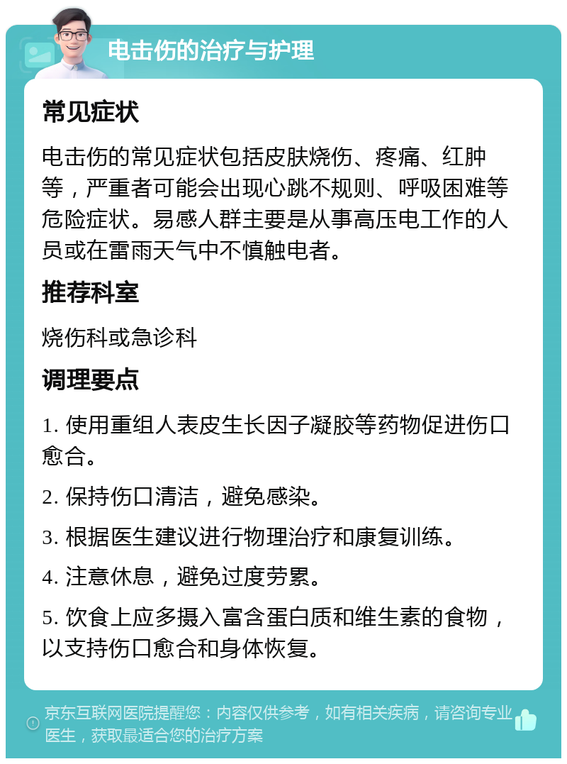 电击伤的治疗与护理 常见症状 电击伤的常见症状包括皮肤烧伤、疼痛、红肿等，严重者可能会出现心跳不规则、呼吸困难等危险症状。易感人群主要是从事高压电工作的人员或在雷雨天气中不慎触电者。 推荐科室 烧伤科或急诊科 调理要点 1. 使用重组人表皮生长因子凝胶等药物促进伤口愈合。 2. 保持伤口清洁，避免感染。 3. 根据医生建议进行物理治疗和康复训练。 4. 注意休息，避免过度劳累。 5. 饮食上应多摄入富含蛋白质和维生素的食物，以支持伤口愈合和身体恢复。