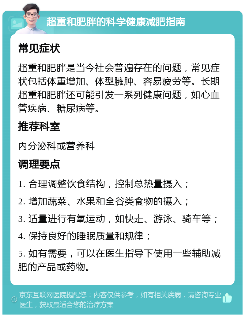 超重和肥胖的科学健康减肥指南 常见症状 超重和肥胖是当今社会普遍存在的问题，常见症状包括体重增加、体型臃肿、容易疲劳等。长期超重和肥胖还可能引发一系列健康问题，如心血管疾病、糖尿病等。 推荐科室 内分泌科或营养科 调理要点 1. 合理调整饮食结构，控制总热量摄入； 2. 增加蔬菜、水果和全谷类食物的摄入； 3. 适量进行有氧运动，如快走、游泳、骑车等； 4. 保持良好的睡眠质量和规律； 5. 如有需要，可以在医生指导下使用一些辅助减肥的产品或药物。