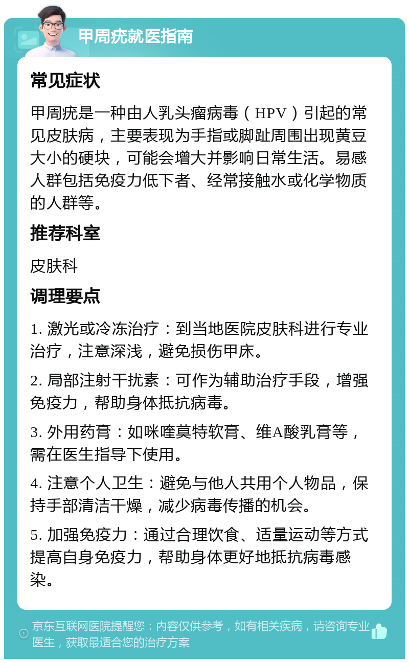 甲周疣就医指南 常见症状 甲周疣是一种由人乳头瘤病毒（HPV）引起的常见皮肤病，主要表现为手指或脚趾周围出现黄豆大小的硬块，可能会增大并影响日常生活。易感人群包括免疫力低下者、经常接触水或化学物质的人群等。 推荐科室 皮肤科 调理要点 1. 激光或冷冻治疗：到当地医院皮肤科进行专业治疗，注意深浅，避免损伤甲床。 2. 局部注射干扰素：可作为辅助治疗手段，增强免疫力，帮助身体抵抗病毒。 3. 外用药膏：如咪喹莫特软膏、维A酸乳膏等，需在医生指导下使用。 4. 注意个人卫生：避免与他人共用个人物品，保持手部清洁干燥，减少病毒传播的机会。 5. 加强免疫力：通过合理饮食、适量运动等方式提高自身免疫力，帮助身体更好地抵抗病毒感染。