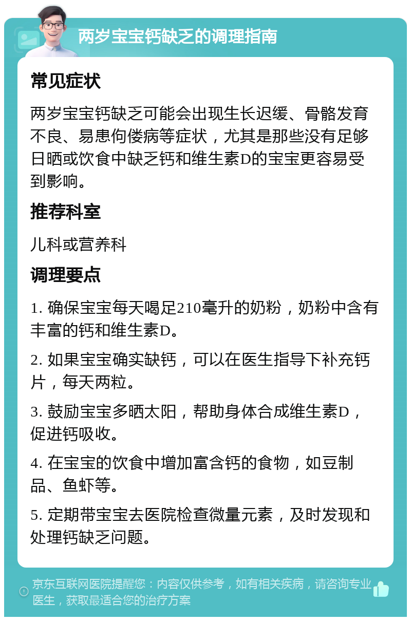 两岁宝宝钙缺乏的调理指南 常见症状 两岁宝宝钙缺乏可能会出现生长迟缓、骨骼发育不良、易患佝偻病等症状，尤其是那些没有足够日晒或饮食中缺乏钙和维生素D的宝宝更容易受到影响。 推荐科室 儿科或营养科 调理要点 1. 确保宝宝每天喝足210毫升的奶粉，奶粉中含有丰富的钙和维生素D。 2. 如果宝宝确实缺钙，可以在医生指导下补充钙片，每天两粒。 3. 鼓励宝宝多晒太阳，帮助身体合成维生素D，促进钙吸收。 4. 在宝宝的饮食中增加富含钙的食物，如豆制品、鱼虾等。 5. 定期带宝宝去医院检查微量元素，及时发现和处理钙缺乏问题。