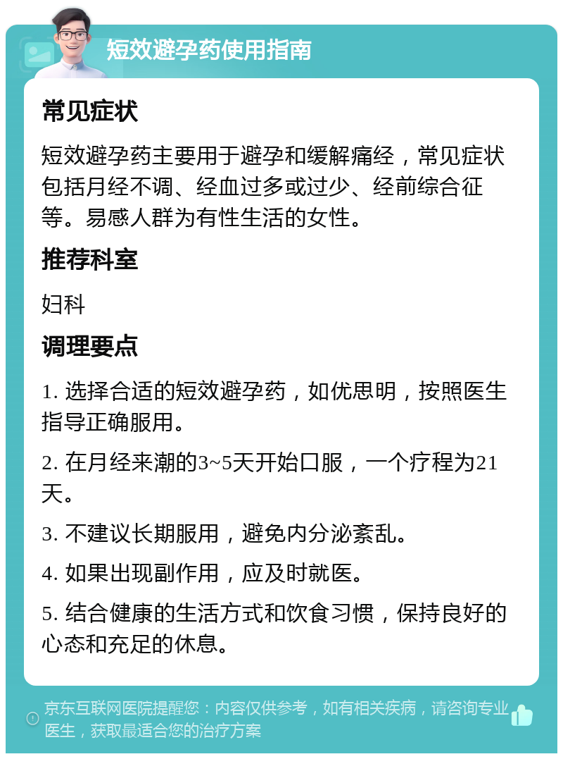 短效避孕药使用指南 常见症状 短效避孕药主要用于避孕和缓解痛经，常见症状包括月经不调、经血过多或过少、经前综合征等。易感人群为有性生活的女性。 推荐科室 妇科 调理要点 1. 选择合适的短效避孕药，如优思明，按照医生指导正确服用。 2. 在月经来潮的3~5天开始口服，一个疗程为21天。 3. 不建议长期服用，避免内分泌紊乱。 4. 如果出现副作用，应及时就医。 5. 结合健康的生活方式和饮食习惯，保持良好的心态和充足的休息。