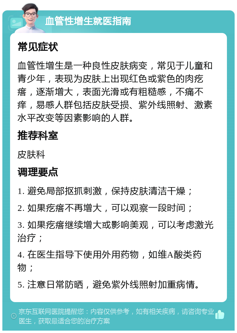 血管性增生就医指南 常见症状 血管性增生是一种良性皮肤病变，常见于儿童和青少年，表现为皮肤上出现红色或紫色的肉疙瘩，逐渐增大，表面光滑或有粗糙感，不痛不痒，易感人群包括皮肤受损、紫外线照射、激素水平改变等因素影响的人群。 推荐科室 皮肤科 调理要点 1. 避免局部抠抓刺激，保持皮肤清洁干燥； 2. 如果疙瘩不再增大，可以观察一段时间； 3. 如果疙瘩继续增大或影响美观，可以考虑激光治疗； 4. 在医生指导下使用外用药物，如维A酸类药物； 5. 注意日常防晒，避免紫外线照射加重病情。