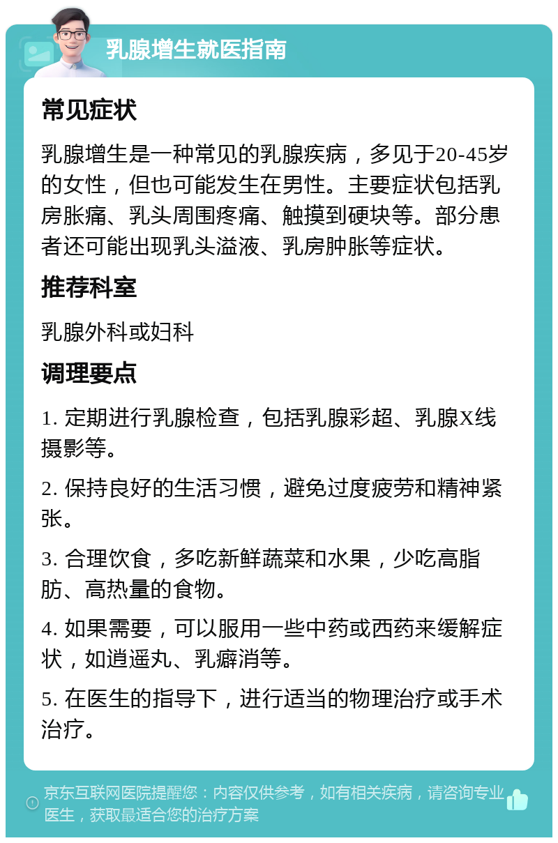 乳腺增生就医指南 常见症状 乳腺增生是一种常见的乳腺疾病，多见于20-45岁的女性，但也可能发生在男性。主要症状包括乳房胀痛、乳头周围疼痛、触摸到硬块等。部分患者还可能出现乳头溢液、乳房肿胀等症状。 推荐科室 乳腺外科或妇科 调理要点 1. 定期进行乳腺检查，包括乳腺彩超、乳腺X线摄影等。 2. 保持良好的生活习惯，避免过度疲劳和精神紧张。 3. 合理饮食，多吃新鲜蔬菜和水果，少吃高脂肪、高热量的食物。 4. 如果需要，可以服用一些中药或西药来缓解症状，如逍遥丸、乳癖消等。 5. 在医生的指导下，进行适当的物理治疗或手术治疗。