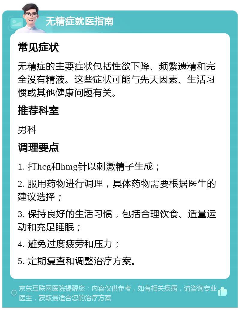 无精症就医指南 常见症状 无精症的主要症状包括性欲下降、频繁遗精和完全没有精液。这些症状可能与先天因素、生活习惯或其他健康问题有关。 推荐科室 男科 调理要点 1. 打hcg和hmg针以刺激精子生成； 2. 服用药物进行调理，具体药物需要根据医生的建议选择； 3. 保持良好的生活习惯，包括合理饮食、适量运动和充足睡眠； 4. 避免过度疲劳和压力； 5. 定期复查和调整治疗方案。