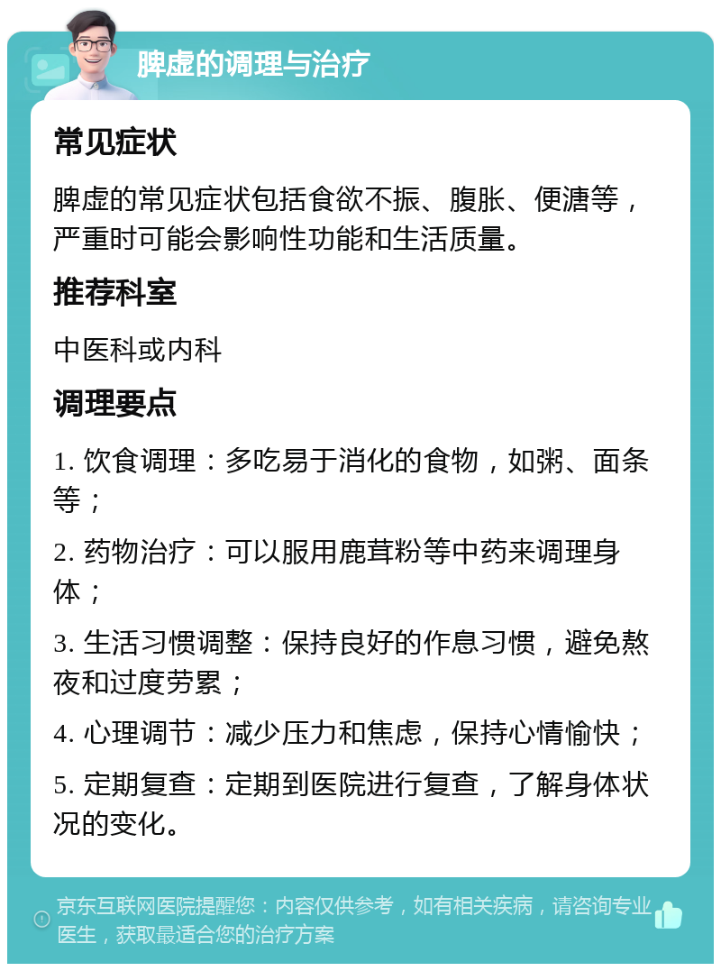 脾虚的调理与治疗 常见症状 脾虚的常见症状包括食欲不振、腹胀、便溏等，严重时可能会影响性功能和生活质量。 推荐科室 中医科或内科 调理要点 1. 饮食调理：多吃易于消化的食物，如粥、面条等； 2. 药物治疗：可以服用鹿茸粉等中药来调理身体； 3. 生活习惯调整：保持良好的作息习惯，避免熬夜和过度劳累； 4. 心理调节：减少压力和焦虑，保持心情愉快； 5. 定期复查：定期到医院进行复查，了解身体状况的变化。