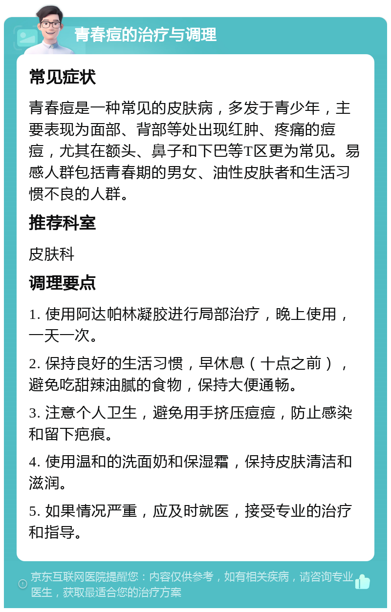 青春痘的治疗与调理 常见症状 青春痘是一种常见的皮肤病，多发于青少年，主要表现为面部、背部等处出现红肿、疼痛的痘痘，尤其在额头、鼻子和下巴等T区更为常见。易感人群包括青春期的男女、油性皮肤者和生活习惯不良的人群。 推荐科室 皮肤科 调理要点 1. 使用阿达帕林凝胶进行局部治疗，晚上使用，一天一次。 2. 保持良好的生活习惯，早休息（十点之前），避免吃甜辣油腻的食物，保持大便通畅。 3. 注意个人卫生，避免用手挤压痘痘，防止感染和留下疤痕。 4. 使用温和的洗面奶和保湿霜，保持皮肤清洁和滋润。 5. 如果情况严重，应及时就医，接受专业的治疗和指导。