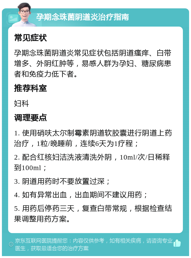 孕期念珠菌阴道炎治疗指南 常见症状 孕期念珠菌阴道炎常见症状包括阴道瘙痒、白带增多、外阴红肿等，易感人群为孕妇、糖尿病患者和免疫力低下者。 推荐科室 妇科 调理要点 1. 使用硝呋太尔制霉素阴道软胶囊进行阴道上药治疗，1粒/晚睡前，连续6天为1疗程； 2. 配合红核妇洁洗液清洗外阴，10ml/次/日稀释到100ml； 3. 阴道用药时不要放置过深； 4. 如有异常出血，出血期间不建议用药； 5. 用药后停药三天，复查白带常规，根据检查结果调整用药方案。