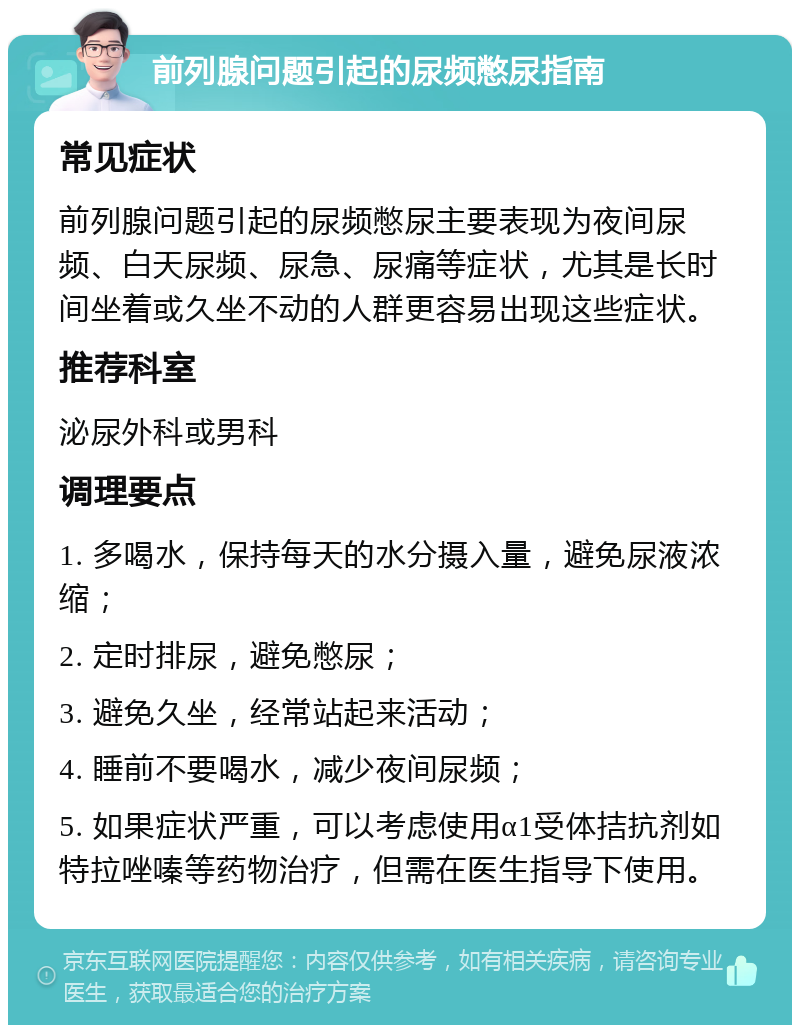 前列腺问题引起的尿频憋尿指南 常见症状 前列腺问题引起的尿频憋尿主要表现为夜间尿频、白天尿频、尿急、尿痛等症状，尤其是长时间坐着或久坐不动的人群更容易出现这些症状。 推荐科室 泌尿外科或男科 调理要点 1. 多喝水，保持每天的水分摄入量，避免尿液浓缩； 2. 定时排尿，避免憋尿； 3. 避免久坐，经常站起来活动； 4. 睡前不要喝水，减少夜间尿频； 5. 如果症状严重，可以考虑使用α1受体拮抗剂如特拉唑嗪等药物治疗，但需在医生指导下使用。