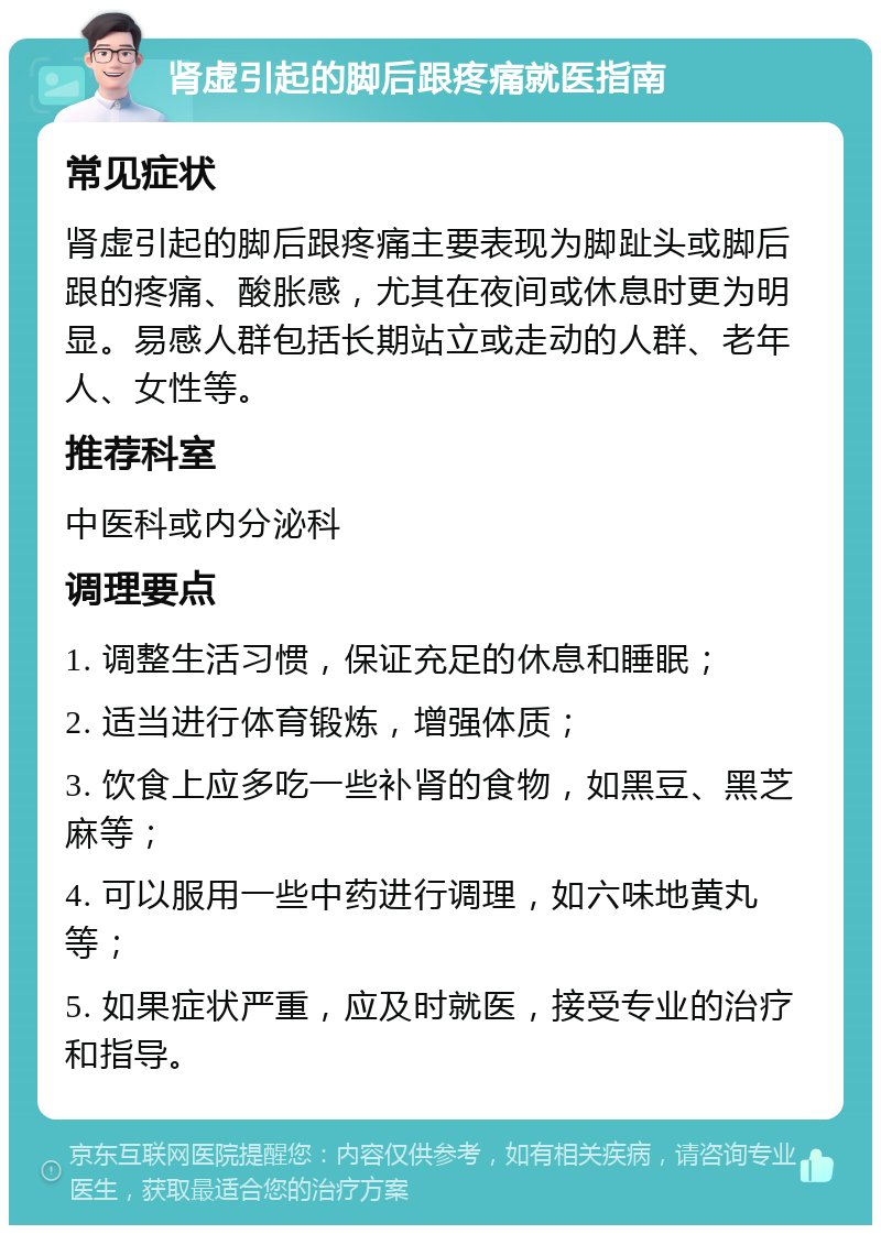 肾虚引起的脚后跟疼痛就医指南 常见症状 肾虚引起的脚后跟疼痛主要表现为脚趾头或脚后跟的疼痛、酸胀感，尤其在夜间或休息时更为明显。易感人群包括长期站立或走动的人群、老年人、女性等。 推荐科室 中医科或内分泌科 调理要点 1. 调整生活习惯，保证充足的休息和睡眠； 2. 适当进行体育锻炼，增强体质； 3. 饮食上应多吃一些补肾的食物，如黑豆、黑芝麻等； 4. 可以服用一些中药进行调理，如六味地黄丸等； 5. 如果症状严重，应及时就医，接受专业的治疗和指导。