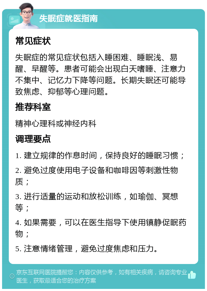 失眠症就医指南 常见症状 失眠症的常见症状包括入睡困难、睡眠浅、易醒、早醒等。患者可能会出现白天嗜睡、注意力不集中、记忆力下降等问题。长期失眠还可能导致焦虑、抑郁等心理问题。 推荐科室 精神心理科或神经内科 调理要点 1. 建立规律的作息时间，保持良好的睡眠习惯； 2. 避免过度使用电子设备和咖啡因等刺激性物质； 3. 进行适量的运动和放松训练，如瑜伽、冥想等； 4. 如果需要，可以在医生指导下使用镇静促眠药物； 5. 注意情绪管理，避免过度焦虑和压力。