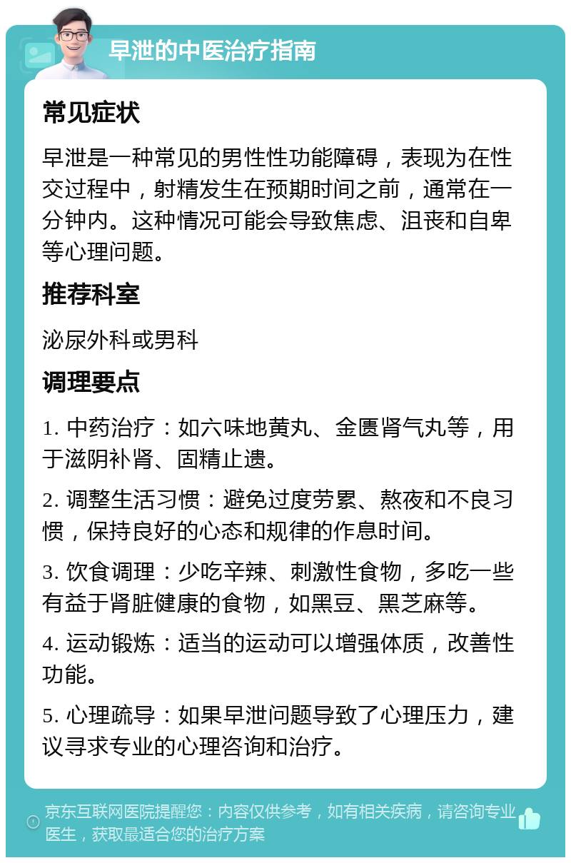 早泄的中医治疗指南 常见症状 早泄是一种常见的男性性功能障碍，表现为在性交过程中，射精发生在预期时间之前，通常在一分钟内。这种情况可能会导致焦虑、沮丧和自卑等心理问题。 推荐科室 泌尿外科或男科 调理要点 1. 中药治疗：如六味地黄丸、金匮肾气丸等，用于滋阴补肾、固精止遗。 2. 调整生活习惯：避免过度劳累、熬夜和不良习惯，保持良好的心态和规律的作息时间。 3. 饮食调理：少吃辛辣、刺激性食物，多吃一些有益于肾脏健康的食物，如黑豆、黑芝麻等。 4. 运动锻炼：适当的运动可以增强体质，改善性功能。 5. 心理疏导：如果早泄问题导致了心理压力，建议寻求专业的心理咨询和治疗。