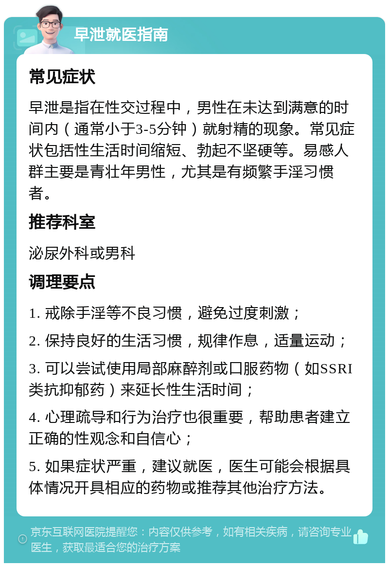 早泄就医指南 常见症状 早泄是指在性交过程中，男性在未达到满意的时间内（通常小于3-5分钟）就射精的现象。常见症状包括性生活时间缩短、勃起不坚硬等。易感人群主要是青壮年男性，尤其是有频繁手淫习惯者。 推荐科室 泌尿外科或男科 调理要点 1. 戒除手淫等不良习惯，避免过度刺激； 2. 保持良好的生活习惯，规律作息，适量运动； 3. 可以尝试使用局部麻醉剂或口服药物（如SSRI类抗抑郁药）来延长性生活时间； 4. 心理疏导和行为治疗也很重要，帮助患者建立正确的性观念和自信心； 5. 如果症状严重，建议就医，医生可能会根据具体情况开具相应的药物或推荐其他治疗方法。