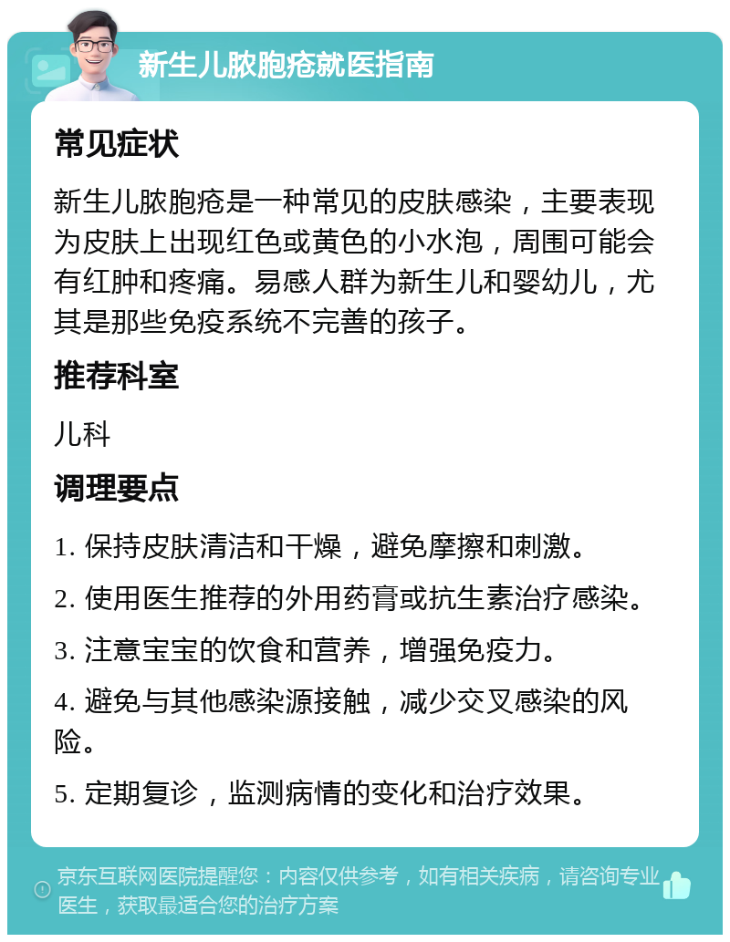 新生儿脓胞疮就医指南 常见症状 新生儿脓胞疮是一种常见的皮肤感染，主要表现为皮肤上出现红色或黄色的小水泡，周围可能会有红肿和疼痛。易感人群为新生儿和婴幼儿，尤其是那些免疫系统不完善的孩子。 推荐科室 儿科 调理要点 1. 保持皮肤清洁和干燥，避免摩擦和刺激。 2. 使用医生推荐的外用药膏或抗生素治疗感染。 3. 注意宝宝的饮食和营养，增强免疫力。 4. 避免与其他感染源接触，减少交叉感染的风险。 5. 定期复诊，监测病情的变化和治疗效果。