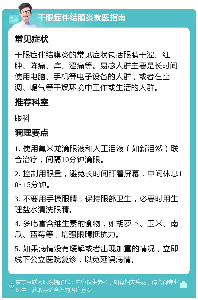 干眼症伴结膜炎就医指南 常见症状 干眼症伴结膜炎的常见症状包括眼睛干涩、红肿、阵痛、痒、涩痛等。易感人群主要是长时间使用电脑、手机等电子设备的人群，或者在空调、暖气等干燥环境中工作或生活的人群。 推荐科室 眼科 调理要点 1. 使用氟米龙滴眼液和人工泪液（如新泪然）联合治疗，间隔10分钟滴眼。 2. 控制用眼量，避免长时间盯着屏幕，中间休息10~15分钟。 3. 不要用手揉眼睛，保持眼部卫生，必要时用生理盐水清洗眼睛。 4. 多吃富含维生素的食物，如胡萝卜、玉米、南瓜、蓝莓等，增强眼睛抵抗力。 5. 如果病情没有缓解或者出现加重的情况，立即线下公立医院复诊，以免延误病情。