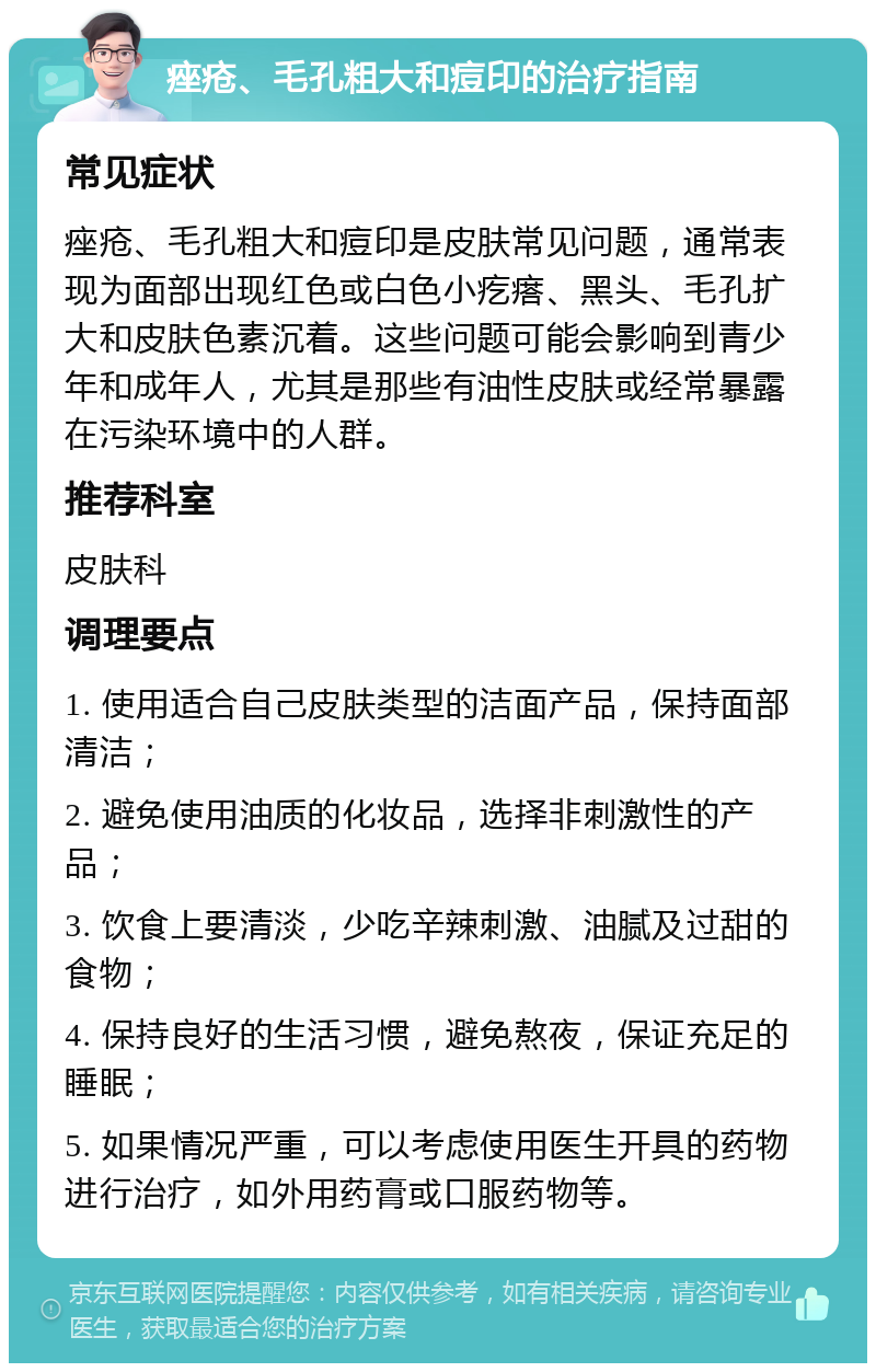 痤疮、毛孔粗大和痘印的治疗指南 常见症状 痤疮、毛孔粗大和痘印是皮肤常见问题，通常表现为面部出现红色或白色小疙瘩、黑头、毛孔扩大和皮肤色素沉着。这些问题可能会影响到青少年和成年人，尤其是那些有油性皮肤或经常暴露在污染环境中的人群。 推荐科室 皮肤科 调理要点 1. 使用适合自己皮肤类型的洁面产品，保持面部清洁； 2. 避免使用油质的化妆品，选择非刺激性的产品； 3. 饮食上要清淡，少吃辛辣刺激、油腻及过甜的食物； 4. 保持良好的生活习惯，避免熬夜，保证充足的睡眠； 5. 如果情况严重，可以考虑使用医生开具的药物进行治疗，如外用药膏或口服药物等。