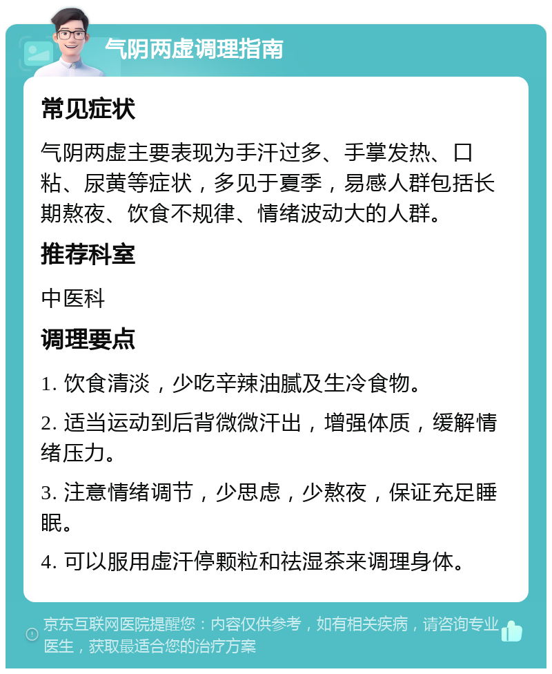 气阴两虚调理指南 常见症状 气阴两虚主要表现为手汗过多、手掌发热、口粘、尿黄等症状，多见于夏季，易感人群包括长期熬夜、饮食不规律、情绪波动大的人群。 推荐科室 中医科 调理要点 1. 饮食清淡，少吃辛辣油腻及生冷食物。 2. 适当运动到后背微微汗出，增强体质，缓解情绪压力。 3. 注意情绪调节，少思虑，少熬夜，保证充足睡眠。 4. 可以服用虚汗停颗粒和祛湿茶来调理身体。