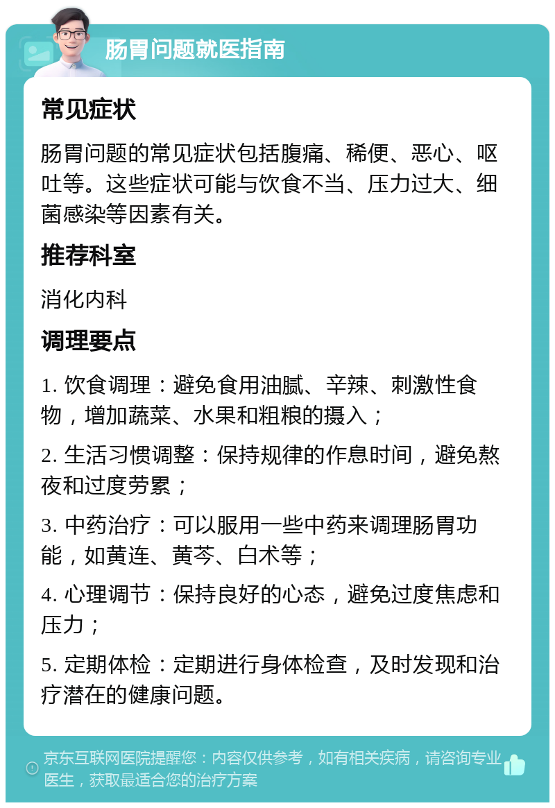 肠胃问题就医指南 常见症状 肠胃问题的常见症状包括腹痛、稀便、恶心、呕吐等。这些症状可能与饮食不当、压力过大、细菌感染等因素有关。 推荐科室 消化内科 调理要点 1. 饮食调理：避免食用油腻、辛辣、刺激性食物，增加蔬菜、水果和粗粮的摄入； 2. 生活习惯调整：保持规律的作息时间，避免熬夜和过度劳累； 3. 中药治疗：可以服用一些中药来调理肠胃功能，如黄连、黄芩、白术等； 4. 心理调节：保持良好的心态，避免过度焦虑和压力； 5. 定期体检：定期进行身体检查，及时发现和治疗潜在的健康问题。