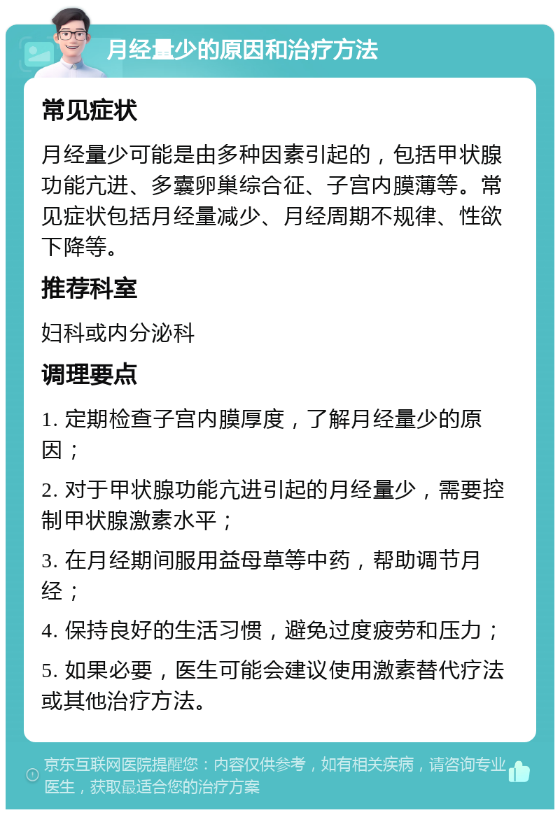 月经量少的原因和治疗方法 常见症状 月经量少可能是由多种因素引起的，包括甲状腺功能亢进、多囊卵巢综合征、子宫内膜薄等。常见症状包括月经量减少、月经周期不规律、性欲下降等。 推荐科室 妇科或内分泌科 调理要点 1. 定期检查子宫内膜厚度，了解月经量少的原因； 2. 对于甲状腺功能亢进引起的月经量少，需要控制甲状腺激素水平； 3. 在月经期间服用益母草等中药，帮助调节月经； 4. 保持良好的生活习惯，避免过度疲劳和压力； 5. 如果必要，医生可能会建议使用激素替代疗法或其他治疗方法。