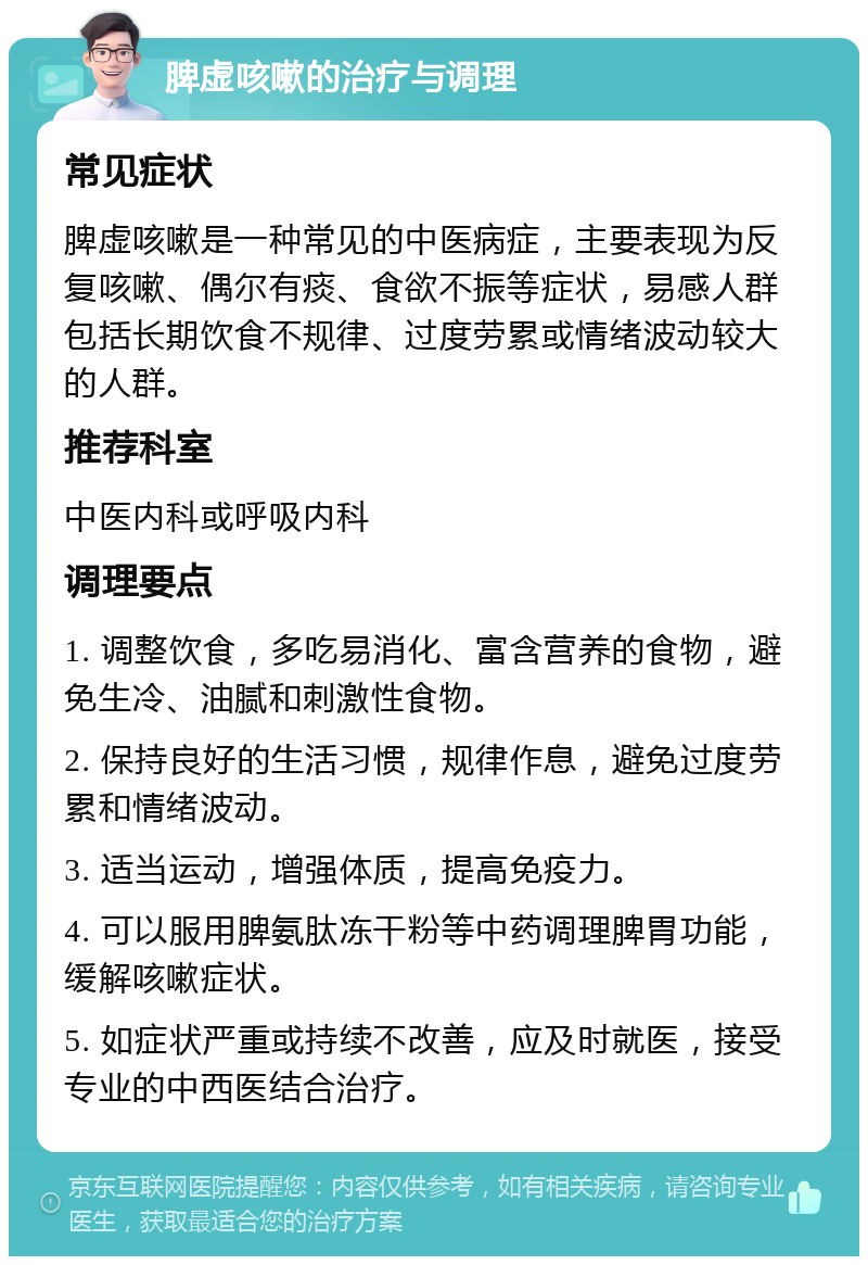 脾虚咳嗽的治疗与调理 常见症状 脾虚咳嗽是一种常见的中医病症，主要表现为反复咳嗽、偶尔有痰、食欲不振等症状，易感人群包括长期饮食不规律、过度劳累或情绪波动较大的人群。 推荐科室 中医内科或呼吸内科 调理要点 1. 调整饮食，多吃易消化、富含营养的食物，避免生冷、油腻和刺激性食物。 2. 保持良好的生活习惯，规律作息，避免过度劳累和情绪波动。 3. 适当运动，增强体质，提高免疫力。 4. 可以服用脾氨肽冻干粉等中药调理脾胃功能，缓解咳嗽症状。 5. 如症状严重或持续不改善，应及时就医，接受专业的中西医结合治疗。