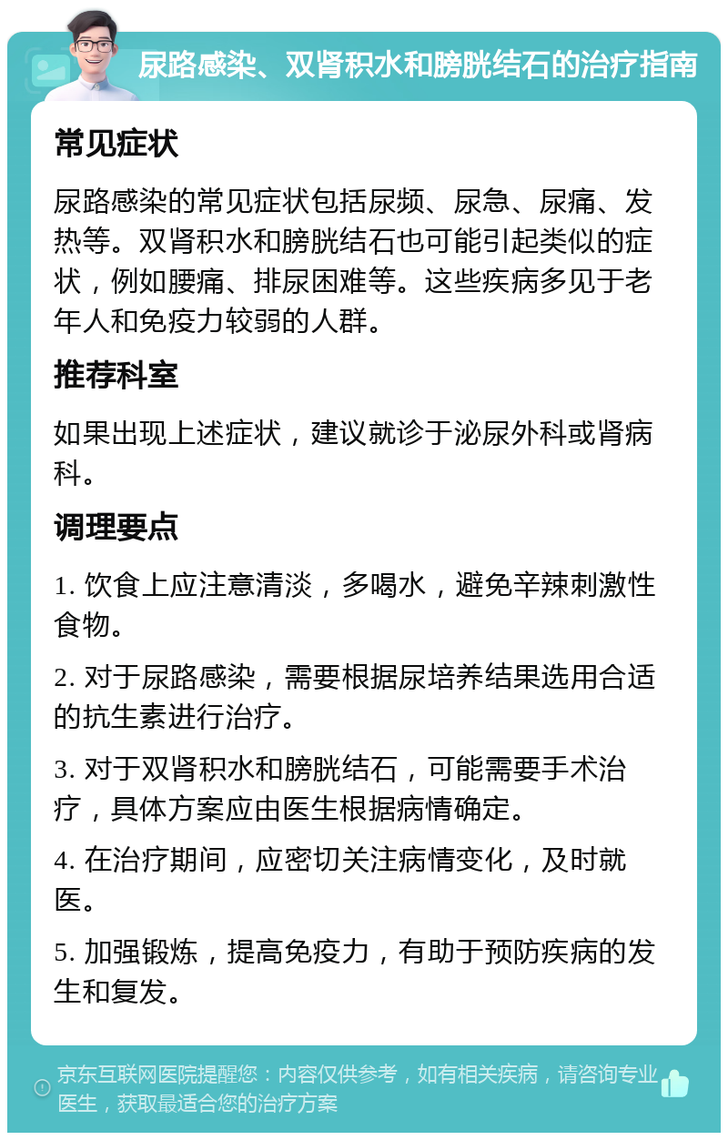 尿路感染、双肾积水和膀胱结石的治疗指南 常见症状 尿路感染的常见症状包括尿频、尿急、尿痛、发热等。双肾积水和膀胱结石也可能引起类似的症状，例如腰痛、排尿困难等。这些疾病多见于老年人和免疫力较弱的人群。 推荐科室 如果出现上述症状，建议就诊于泌尿外科或肾病科。 调理要点 1. 饮食上应注意清淡，多喝水，避免辛辣刺激性食物。 2. 对于尿路感染，需要根据尿培养结果选用合适的抗生素进行治疗。 3. 对于双肾积水和膀胱结石，可能需要手术治疗，具体方案应由医生根据病情确定。 4. 在治疗期间，应密切关注病情变化，及时就医。 5. 加强锻炼，提高免疫力，有助于预防疾病的发生和复发。