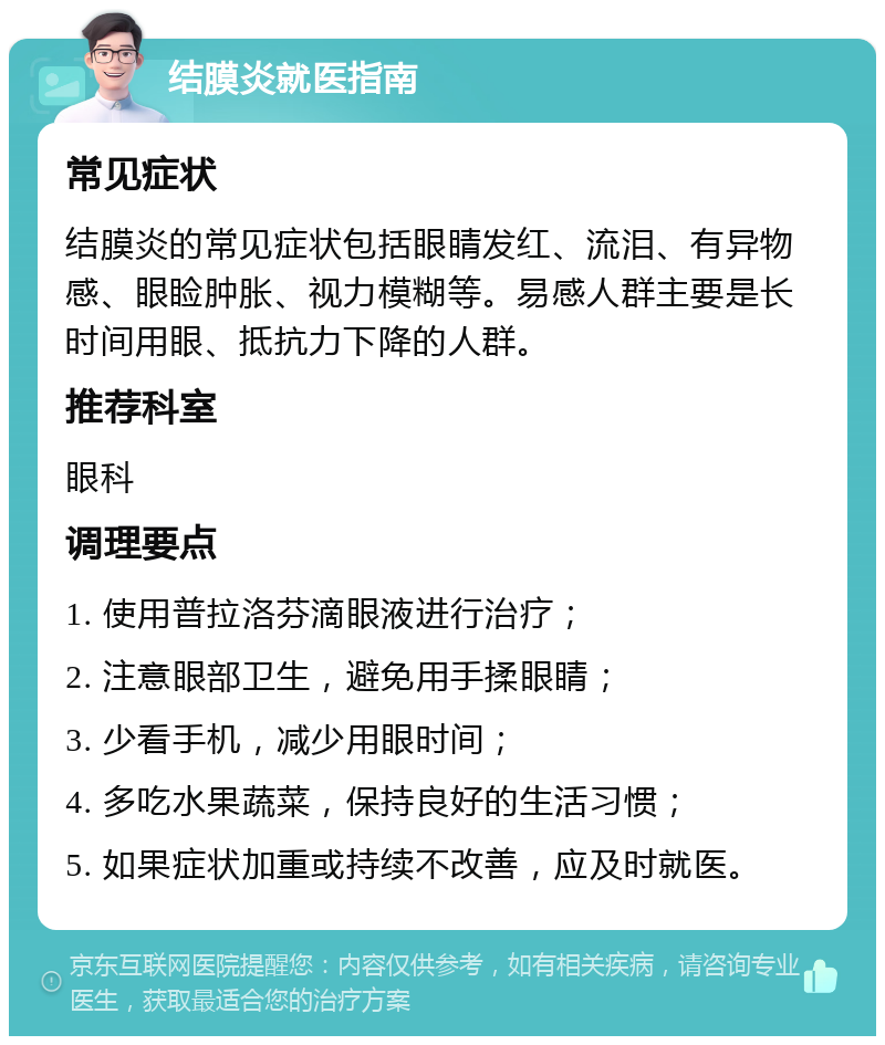 结膜炎就医指南 常见症状 结膜炎的常见症状包括眼睛发红、流泪、有异物感、眼睑肿胀、视力模糊等。易感人群主要是长时间用眼、抵抗力下降的人群。 推荐科室 眼科 调理要点 1. 使用普拉洛芬滴眼液进行治疗； 2. 注意眼部卫生，避免用手揉眼睛； 3. 少看手机，减少用眼时间； 4. 多吃水果蔬菜，保持良好的生活习惯； 5. 如果症状加重或持续不改善，应及时就医。