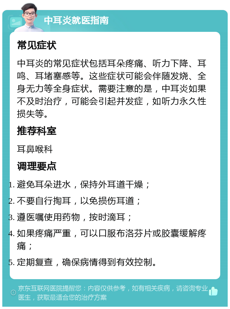 中耳炎就医指南 常见症状 中耳炎的常见症状包括耳朵疼痛、听力下降、耳鸣、耳堵塞感等。这些症状可能会伴随发烧、全身无力等全身症状。需要注意的是，中耳炎如果不及时治疗，可能会引起并发症，如听力永久性损失等。 推荐科室 耳鼻喉科 调理要点 避免耳朵进水，保持外耳道干燥； 不要自行掏耳，以免损伤耳道； 遵医嘱使用药物，按时滴耳； 如果疼痛严重，可以口服布洛芬片或胶囊缓解疼痛； 定期复查，确保病情得到有效控制。