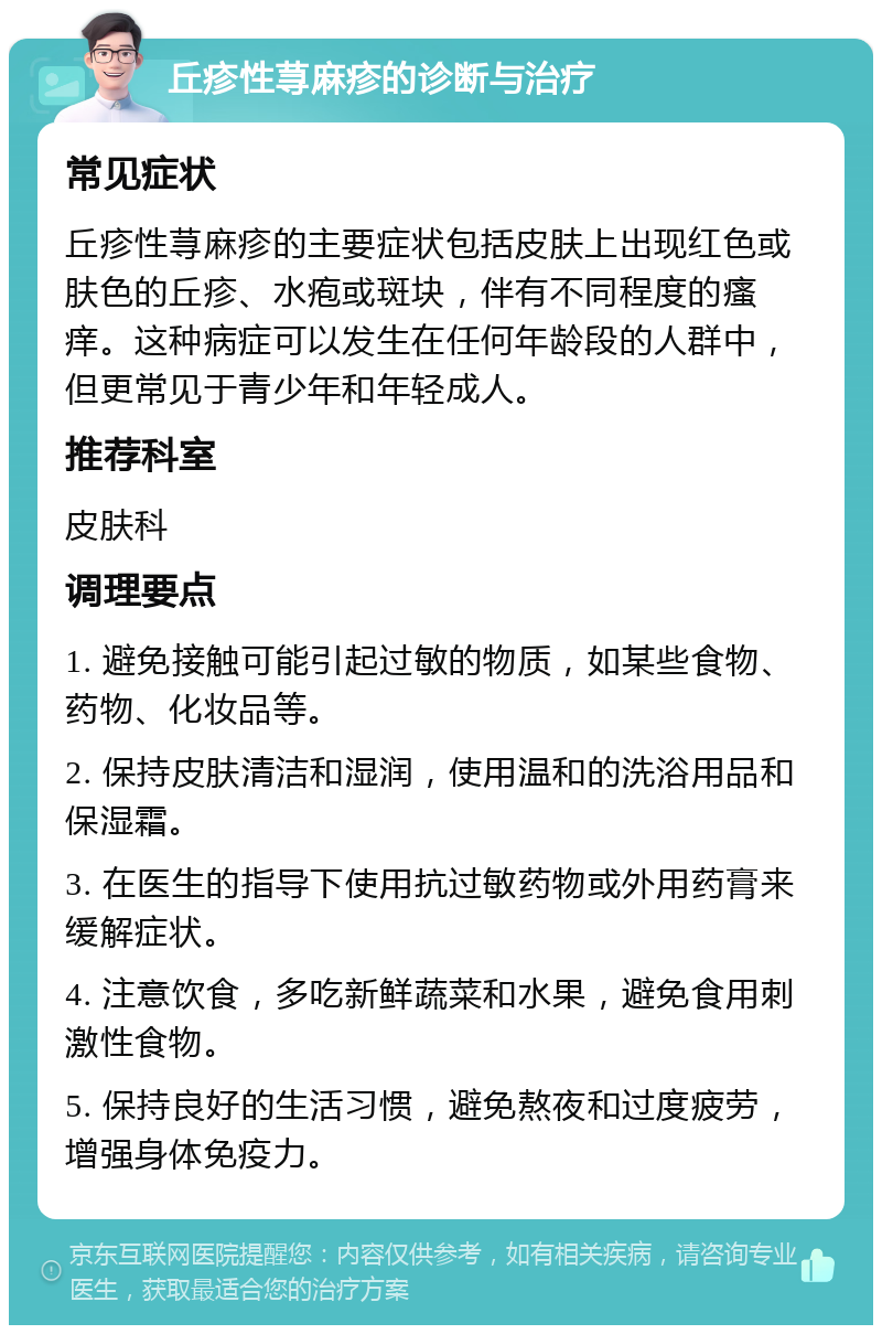 丘疹性荨麻疹的诊断与治疗 常见症状 丘疹性荨麻疹的主要症状包括皮肤上出现红色或肤色的丘疹、水疱或斑块，伴有不同程度的瘙痒。这种病症可以发生在任何年龄段的人群中，但更常见于青少年和年轻成人。 推荐科室 皮肤科 调理要点 1. 避免接触可能引起过敏的物质，如某些食物、药物、化妆品等。 2. 保持皮肤清洁和湿润，使用温和的洗浴用品和保湿霜。 3. 在医生的指导下使用抗过敏药物或外用药膏来缓解症状。 4. 注意饮食，多吃新鲜蔬菜和水果，避免食用刺激性食物。 5. 保持良好的生活习惯，避免熬夜和过度疲劳，增强身体免疫力。