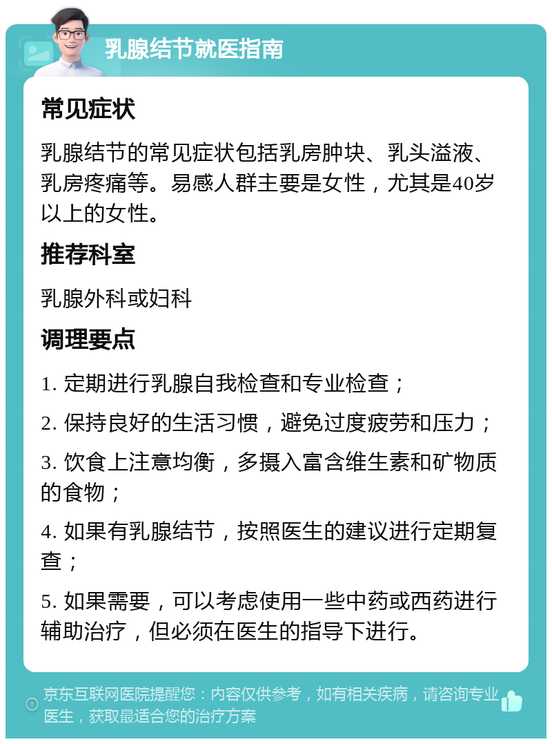 乳腺结节就医指南 常见症状 乳腺结节的常见症状包括乳房肿块、乳头溢液、乳房疼痛等。易感人群主要是女性，尤其是40岁以上的女性。 推荐科室 乳腺外科或妇科 调理要点 1. 定期进行乳腺自我检查和专业检查； 2. 保持良好的生活习惯，避免过度疲劳和压力； 3. 饮食上注意均衡，多摄入富含维生素和矿物质的食物； 4. 如果有乳腺结节，按照医生的建议进行定期复查； 5. 如果需要，可以考虑使用一些中药或西药进行辅助治疗，但必须在医生的指导下进行。