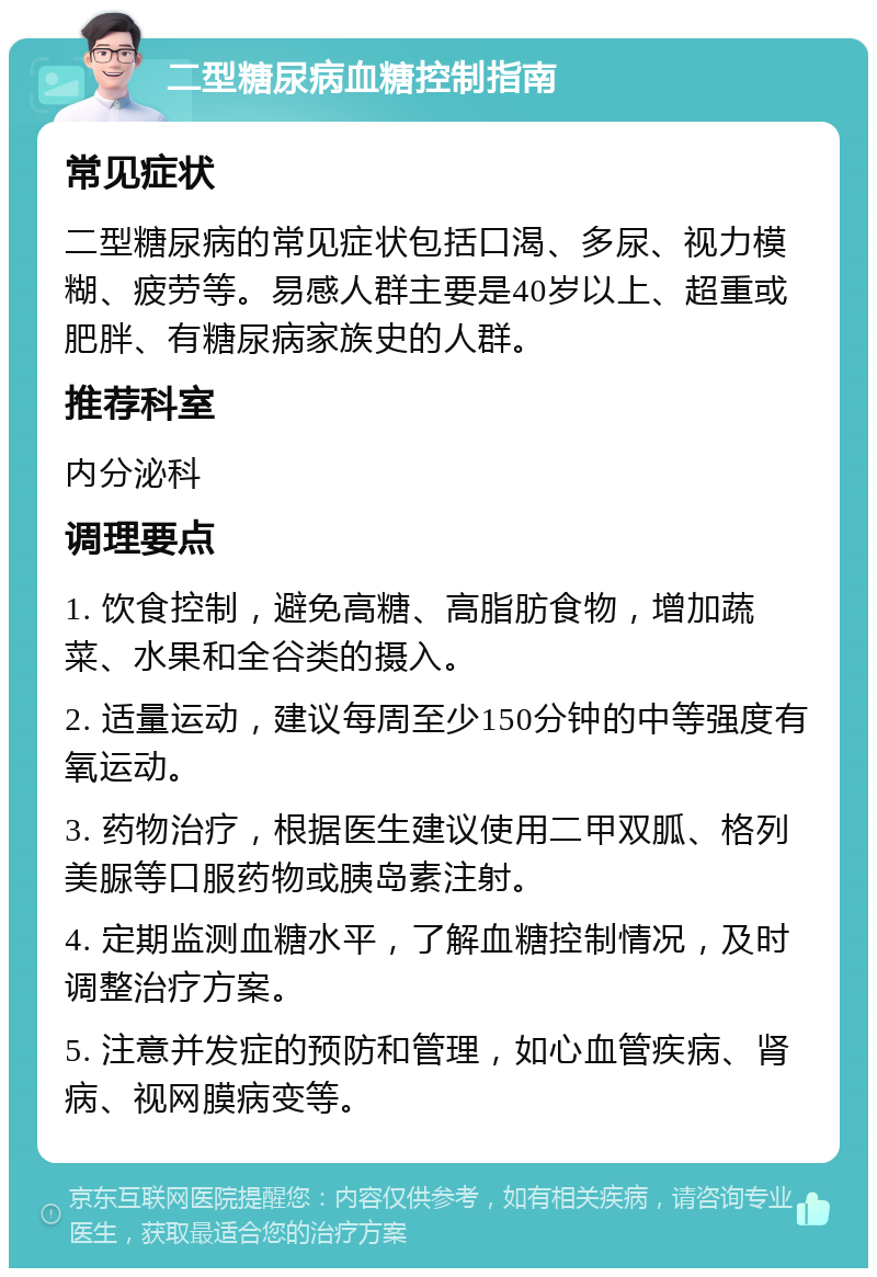 二型糖尿病血糖控制指南 常见症状 二型糖尿病的常见症状包括口渴、多尿、视力模糊、疲劳等。易感人群主要是40岁以上、超重或肥胖、有糖尿病家族史的人群。 推荐科室 内分泌科 调理要点 1. 饮食控制，避免高糖、高脂肪食物，增加蔬菜、水果和全谷类的摄入。 2. 适量运动，建议每周至少150分钟的中等强度有氧运动。 3. 药物治疗，根据医生建议使用二甲双胍、格列美脲等口服药物或胰岛素注射。 4. 定期监测血糖水平，了解血糖控制情况，及时调整治疗方案。 5. 注意并发症的预防和管理，如心血管疾病、肾病、视网膜病变等。